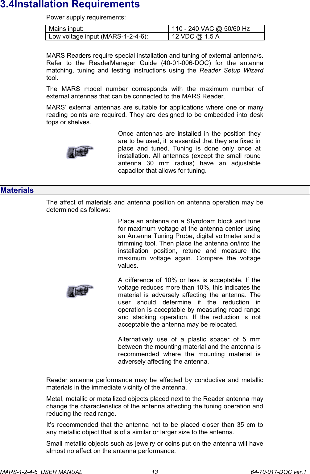 3.4Installation RequirementsPower supply requirements:Mains input: 110 - 240 VAC @ 50/60 HzLow voltage input (MARS-1-2-4-6): 12 VDC @ 1.5 AMARS Readers require special installation and tuning of external antenna/s. Refer   to   the   ReaderManager   Guide   (40-01-006-DOC)   for   the   antenna matching, tuning  and  testing instructions  using the  Reader  Setup Wizard tool.The   MARS   model   number   corresponds   with   the   maximum   number   of external antennas that can be connected to the MARS Reader.MARS&rsquo; external antennas are suitable for applications where one or many reading points are required. They are designed to be embedded into desk tops or shelves.Once antennas are installed in the position they are to be used, it is essential that they are fixed in place   and   tuned.   Tuning   is   done   only   once   at installation. All antennas (except the small round antenna   30   mm   radius)   have   an   adjustable capacitor that allows for tuning. MaterialsThe affect of materials and antenna position on antenna operation may be determined as follows:Place an antenna on a Styrofoam block and tune for maximum voltage at the antenna center using an Antenna Tuning Probe, digital voltmeter and a trimming tool. Then place the antenna on/into the installation   position,   retune   and   measure   the maximum   voltage   again.   Compare   the   voltage values.A difference of 10% or less is acceptable. If the voltage reduces more than 10%, this indicates the material  is adversely  affecting the  antenna. The user   should   determine   if   the   reduction   in operation is acceptable by measuring read range and   stacking   operation.   If   the   reduction   is   not acceptable the antenna may be relocated.Alternatively   use   of   a   plastic   spacer   of   5   mm between the mounting material and the antenna is recommended   where   the   mounting   material   is adversely affecting the antenna.Reader antenna performance may be affected by conductive and metallic materials in the immediate vicinity of the antenna.Metal, metallic or metallized objects placed next to the Reader antenna may change the characteristics of the antenna affecting the tuning operation and reducing the read range.It&rsquo;s recommended that the antenna not to be placed closer than 35 cm to any metallic object that is of a similar or larger size to the antenna.Small metallic objects such as jewelry or coins put on the antenna will have almost no affect on the antenna performance. MARS-1-2-4-6  USER MANUAL             64-70-017-DOC ver.113