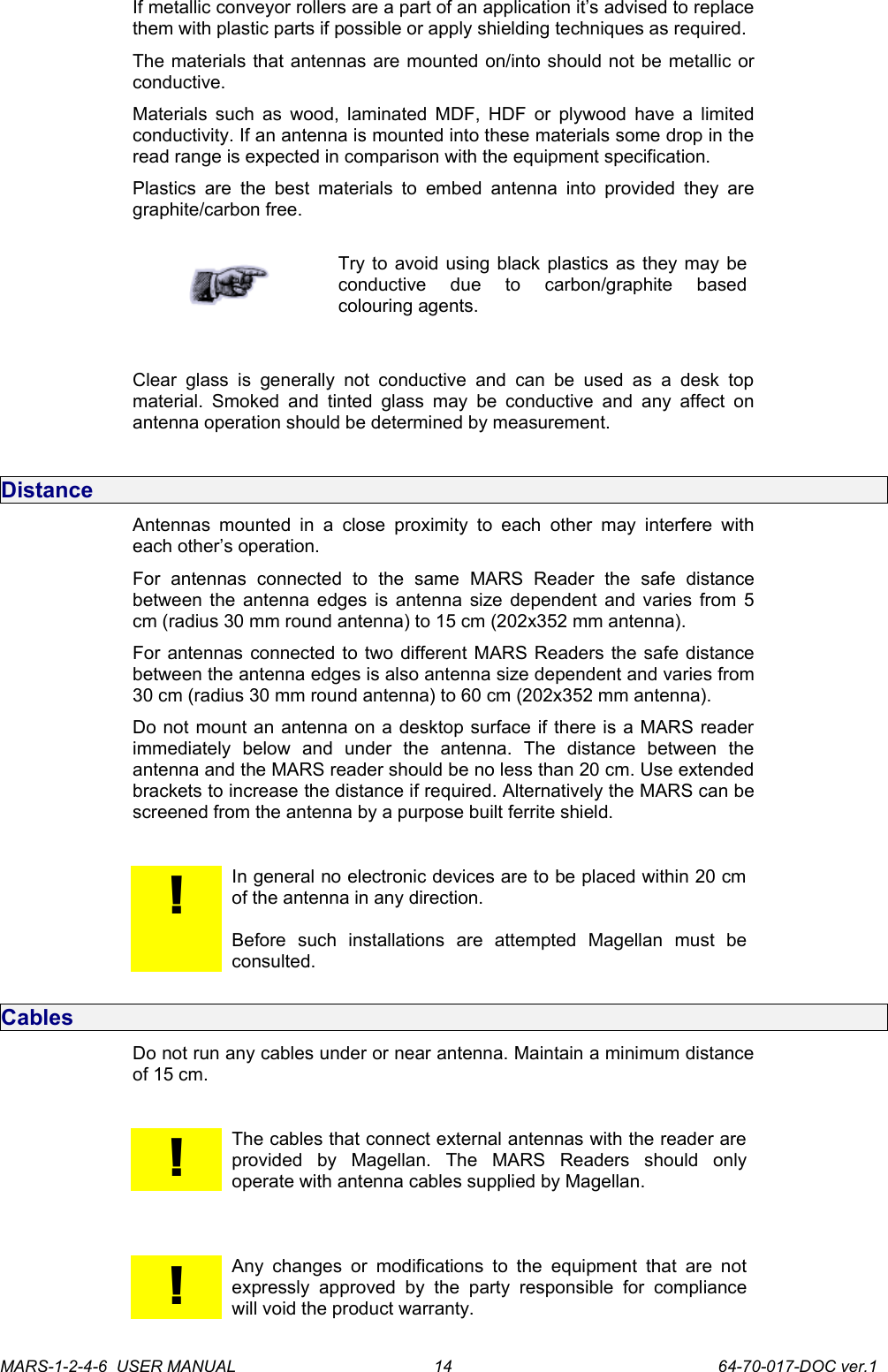 If metallic conveyor rollers are a part of an application it&rsquo;s advised to replace them with plastic parts if possible or apply shielding techniques as required. The materials that antennas are mounted on/into should not be metallic or conductive.Materials such as wood, laminated MDF, HDF or plywood have a limited conductivity. If an antenna is mounted into these materials some drop in the read range is expected in comparison with the equipment specification.  Plastics  are the  best materials  to  embed  antenna into  provided they  are graphite/carbon free.Try to avoid using black plastics as they may be conductive   due   to   carbon/graphite   based colouring agents.Clear glass  is   generally not  conductive  and can be  used   as a  desk   top material.  Smoked  and  tinted  glass may  be  conductive  and  any  affect  on antenna operation should be determined by measurement.DistanceAntennas  mounted  in  a   close proximity  to  each  other  may interfere  with each other&rsquo;s operation.For   antennas   connected   to   the   same   MARS   Reader   the   safe   distance between the antenna edges is antenna size dependent and varies from 5 cm (radius 30 mm round antenna) to 15 cm (202x352 mm antenna). For antennas connected to two different MARS Readers the safe distance between the antenna edges is also antenna size dependent and varies from 30 cm (radius 30 mm round antenna) to 60 cm (202x352 mm antenna). Do not mount an antenna on a desktop surface if there is a MARS reader immediately   below   and   under   the   antenna.   The   distance   between   the antenna and the MARS reader should be no less than 20 cm. Use extended brackets to increase the distance if required. Alternatively the MARS can be screened from the antenna by a purpose built ferrite shield.!In general no electronic devices are to be placed within 20 cm of the antenna in any direction. Before   such   installations   are   attempted   Magellan   must   be consulted.CablesDo not run any cables under or near antenna. Maintain a minimum distance of 15 cm.!The cables that connect external antennas with the reader are provided   by   Magellan.   The   MARS   Readers   should   only operate with antenna cables supplied by Magellan.!Any  changes or modifications to the  equipment  that  are  not expressly  approved   by  the   party  responsible  for   compliance will void the product warranty.MARS-1-2-4-6  USER MANUAL             64-70-017-DOC ver.114