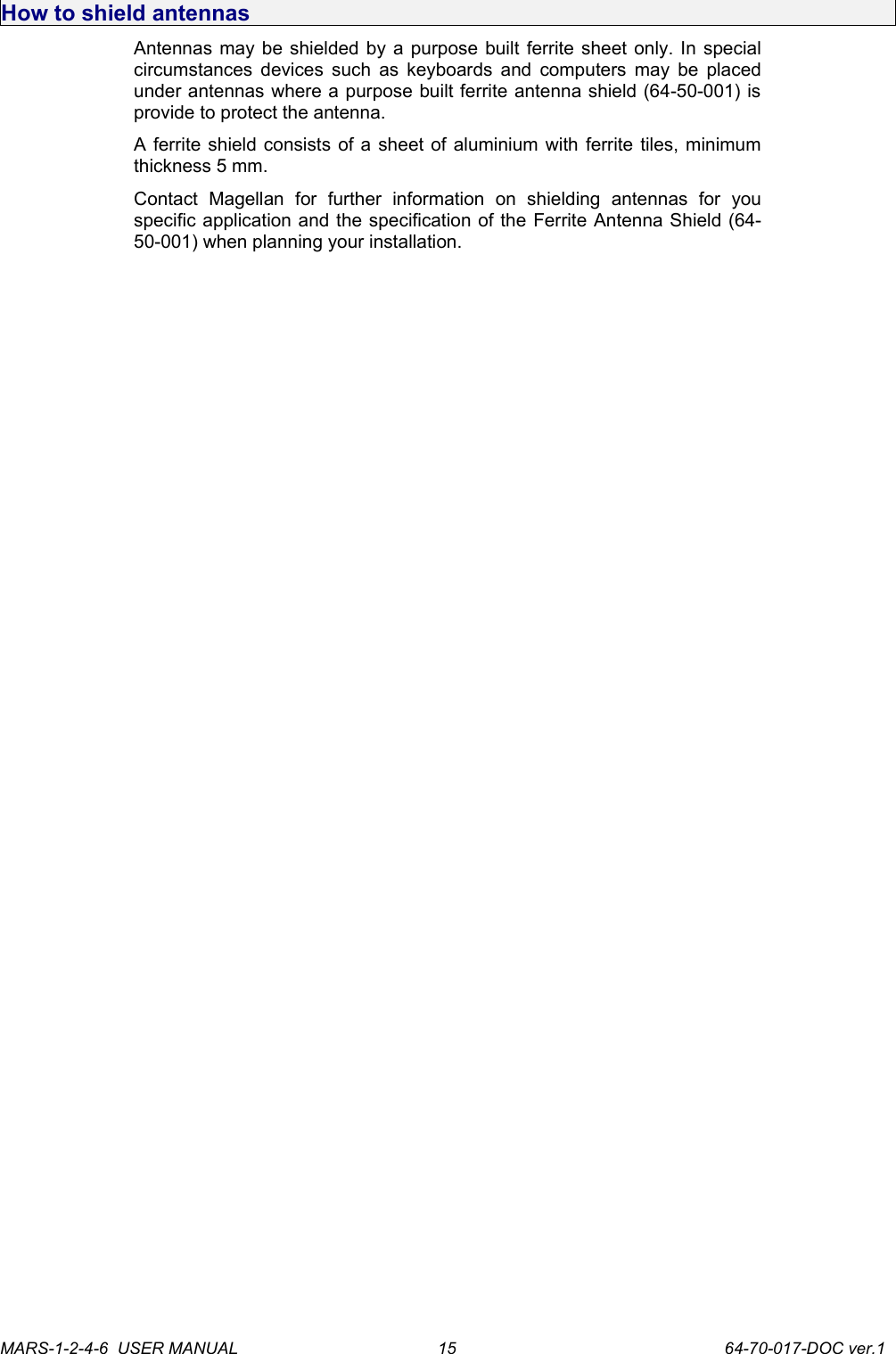 How to shield antennasAntennas may be shielded by a purpose built ferrite sheet only. In special circumstances devices such as keyboards and computers may be placed under antennas where a purpose built ferrite antenna shield (64-50-001) is provide to protect the antenna.A ferrite shield consists of a sheet of aluminium with ferrite tiles, minimum thickness 5 mm.Contact   Magellan   for   further   information   on   shielding   antennas   for   you specific application and the specification of the Ferrite Antenna Shield (64-50-001) when planning your installation.MARS-1-2-4-6  USER MANUAL             64-70-017-DOC ver.115