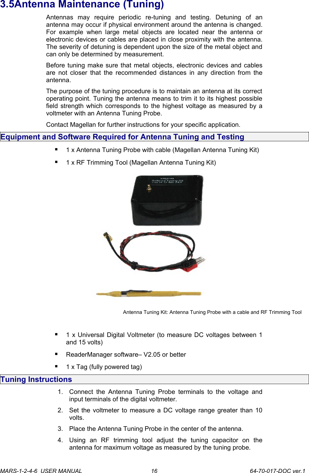 3.5Antenna Maintenance (Tuning)Antennas   may   require   periodic   re-tuning   and   testing.   Detuning   of   an antenna may occur if physical environment around the antenna is changed. For   example  when   large   metal   objects   are   located   near   the   antenna   or electronic devices or cables are placed in close proximity with the antenna. The severity of detuning is dependent upon the size of the metal object and can only be determined by measurement.Before tuning make sure that metal objects, electronic devices and cables are not closer that the recommended distances in any direction from the antenna.The purpose of the tuning procedure is to maintain an antenna at its correct operating point. Tuning the antenna means to trim it to its highest possible field strength which corresponds to the highest voltage as measured by a voltmeter with an Antenna Tuning Probe.Contact Magellan for further instructions for your specific application.Equipment and Software Required for Antenna Tuning and Testing1 x Antenna Tuning Probe with cable (Magellan Antenna Tuning Kit) 1 x RF Trimming Tool (Magellan Antenna Tuning Kit) Antenna Tuning Kit: Antenna Tuning Probe with a cable and RF Trimming Tool1 x Universal Digital Voltmeter (to measure DC voltages between 1 and 15 volts) ReaderManager software&ndash; V2.05 or better 1 x Tag (fully powered tag)Tuning Instructions1. Connect  the  Antenna   Tuning Probe  terminals  to  the  voltage  and input terminals of the digital voltmeter.2. Set the voltmeter to measure a DC voltage range greater than 10 volts.3. Place the Antenna Tuning Probe in the center of the antenna.4. Using   an   RF   trimming   tool   adjust   the   tuning   capacitor   on   the antenna for maximum voltage as measured by the tuning probe.MARS-1-2-4-6  USER MANUAL             64-70-017-DOC ver.116