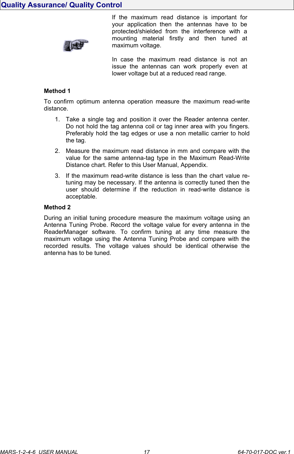 Quality Assurance/ Quality ControlIf   the   maximum   read   distance   is   important   for your   application   then   the   antennas   have   to   be protected/shielded   from   the   interference   with   a mounting   material   firstly   and   then   tuned   at maximum voltage.In   case   the   maximum   read   distance   is   not   an issue   the   antennas   can   work   properly   even   at lower voltage but at a reduced read range.Method 1To confirm optimum antenna operation measure the maximum read-write distance. 1. Take a single tag and position it over the Reader antenna center. Do not hold the tag antenna coil or tag inner area with you fingers. Preferably hold the tag edges or use a non metallic carrier to hold the tag.2. Measure the maximum read distance in mm and compare with the value for the same antenna-tag type in the Maximum Read-Write Distance chart. Refer to this User Manual, Appendix. 3. If the maximum read-write distance is less than the chart value re-tuning may be necessary. If the antenna is correctly tuned then the user   should   determine   if   the   reduction   in   read-write   distance   is acceptable.Method 2During an initial tuning procedure measure the maximum voltage using an Antenna Tuning Probe. Record the voltage value for every antenna in the ReaderManager   software.  To   confirm   tuning   at   any   time   measure   the maximum voltage using the Antenna Tuning Probe and compare with the recorded   results.   The   voltage   values   should   be   identical   otherwise   the antenna has to be tuned.MARS-1-2-4-6  USER MANUAL             64-70-017-DOC ver.117