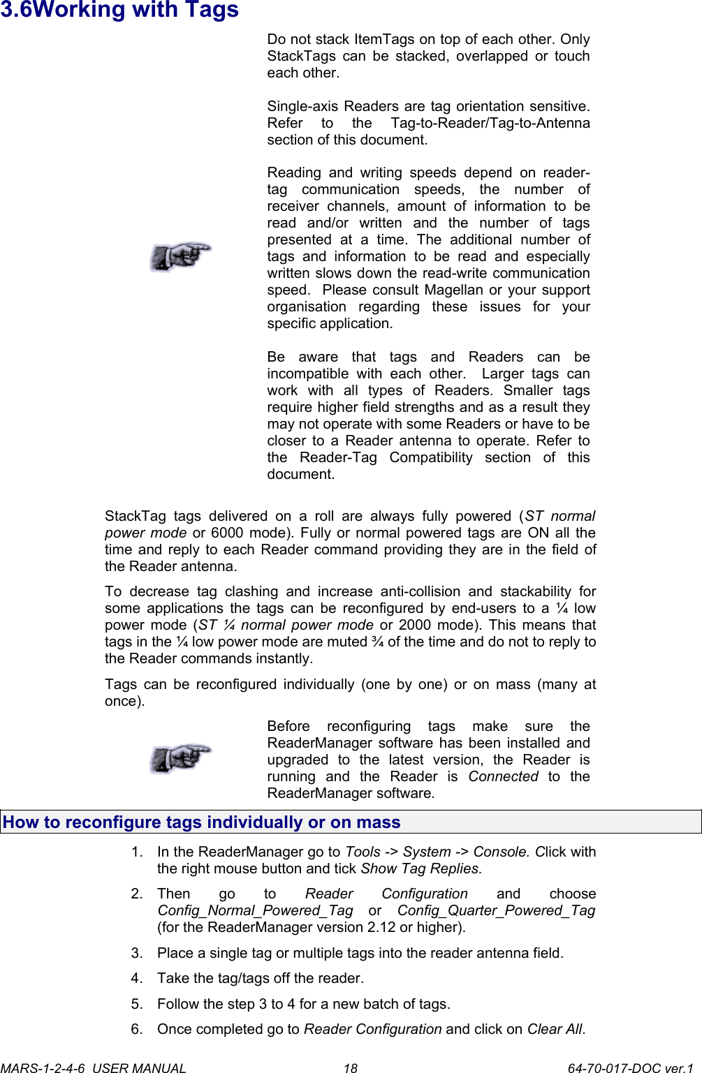 3.6Working with TagsDo not stack ItemTags on top of each other. Only StackTags can be stacked, overlapped or touch each other.Single-axis Readers are tag orientation sensitive. Refer   to   the   Tag-to-Reader/Tag-to-Antenna section of this document.Reading and  writing   speeds   depend  on   reader-tag   communication   speeds,   the   number   of receiver   channels,   amount   of   information   to   be read   and/or   written   and   the   number   of   tags presented   at   a   time.   The   additional   number   of tags   and   information   to   be   read  and   especially written slows down the read-write communication speed.  Please consult Magellan or your support organisation   regarding   these   issues   for   your specific application.Be   aware   that   tags   and   Readers   can   be incompatible   with   each   other.     Larger   tags   can work   with   all   types   of   Readers.   Smaller   tags require higher field strengths and as a result they may not operate with some Readers or have to be closer to a Reader antenna to operate. Refer to the   Reader-Tag   Compatibility   section   of   this document.StackTag   tags  delivered   on   a   roll   are   always   fully  powered  (ST   normal power mode  or 6000 mode). Fully or normal powered tags are ON all the time and reply to each Reader command providing they are in the field of the Reader antenna.To   decrease   tag   clashing   and   increase   anti-collision   and  stackability   for some applications the tags can be reconfigured by end-users to a &frac14; low power mode (ST &frac14; normal power mode  or 2000 mode). This means that tags in the &frac14; low power mode are muted &frac34; of the time and do not to reply to the Reader commands instantly.Tags can be reconfigured individually (one by one) or on mass (many at once).Before   reconfiguring   tags   make   sure   the ReaderManager software has been installed and upgraded   to   the   latest   version,   the   Reader   is running   and   the   Reader   is  Connected  to   the ReaderManager software. How to reconfigure tags individually or on mass1. In the ReaderManager go to Tools -> System -> Console. Click with the right mouse button and tick Show Tag Replies.2. Then   go   to  Reader   Configuration  and   choose Config_Normal_Powered_Tag  or  Config_Quarter_Powered_Tag (for the ReaderManager version 2.12 or higher).3. Place a single tag or multiple tags into the reader antenna field.4. Take the tag/tags off the reader.5. Follow the step 3 to 4 for a new batch of tags. 6. Once completed go to Reader Configuration and click on Clear All.MARS-1-2-4-6  USER MANUAL             64-70-017-DOC ver.118