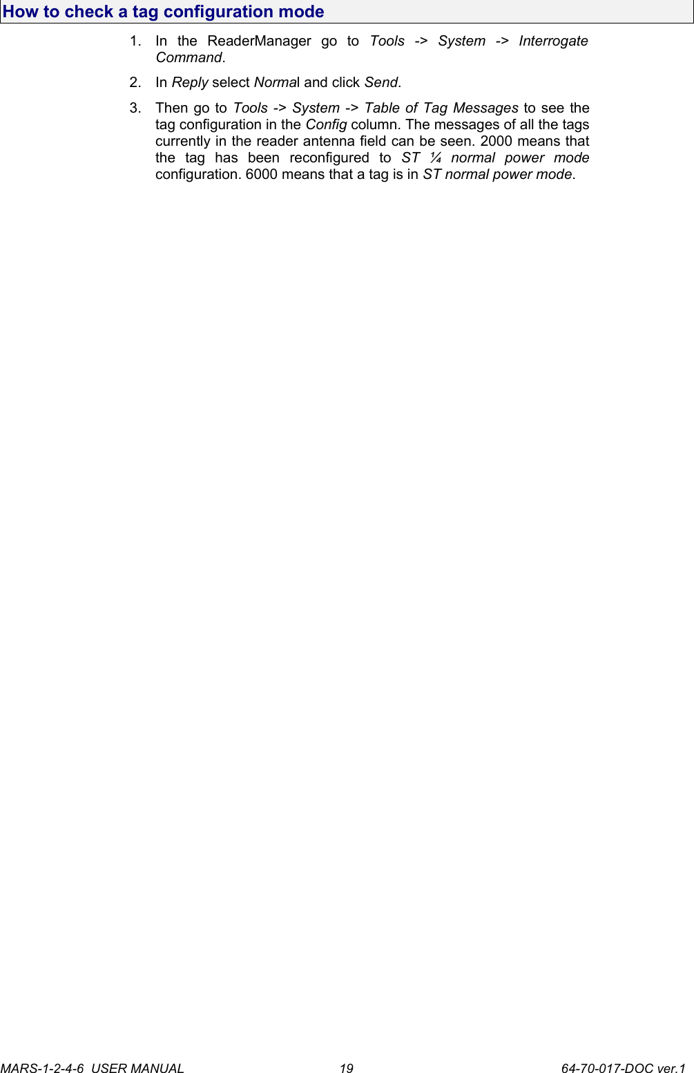 How to check a tag configuration mode1. In   the   ReaderManager   go   to  Tools   ->   System   ->   Interrogate Command.2. In Reply select Normal and click Send.3. Then go to Tools -> System -> Table of Tag Messages to see the tag configuration in the Config column. The messages of all the tags currently in the reader antenna field can be seen. 2000 means that the   tag   has   been   reconfigured   to  ST   &frac14;   normal   power   mode configuration. 6000 means that a tag is in ST normal power mode.MARS-1-2-4-6  USER MANUAL             64-70-017-DOC ver.119