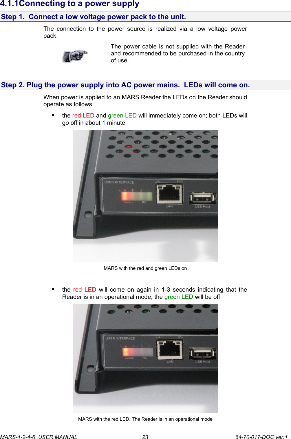 4.1.1Connecting to a power supplyStep 1.  Connect a low voltage power pack to the unit.The  connection to the  power source  is  realized via  a low  voltage  power pack. The power cable is not supplied with the Reader and recommended to be purchased in the country of use.Step 2. Plug the power supply into AC power mains.  LEDs will come on.When power is applied to an MARS Reader the LEDs on the Reader should operate as follows:the red LED and green LED will immediately come on; both LEDs will go off in about 1 minuteMARS with the red and green LEDs onthe  red LED  will come on again in 1-3 seconds indicating that the Reader is in an operational mode; the green LED will be off MARS with the red LED. The Reader is in an operational modeMARS-1-2-4-6  USER MANUAL             64-70-017-DOC ver.123