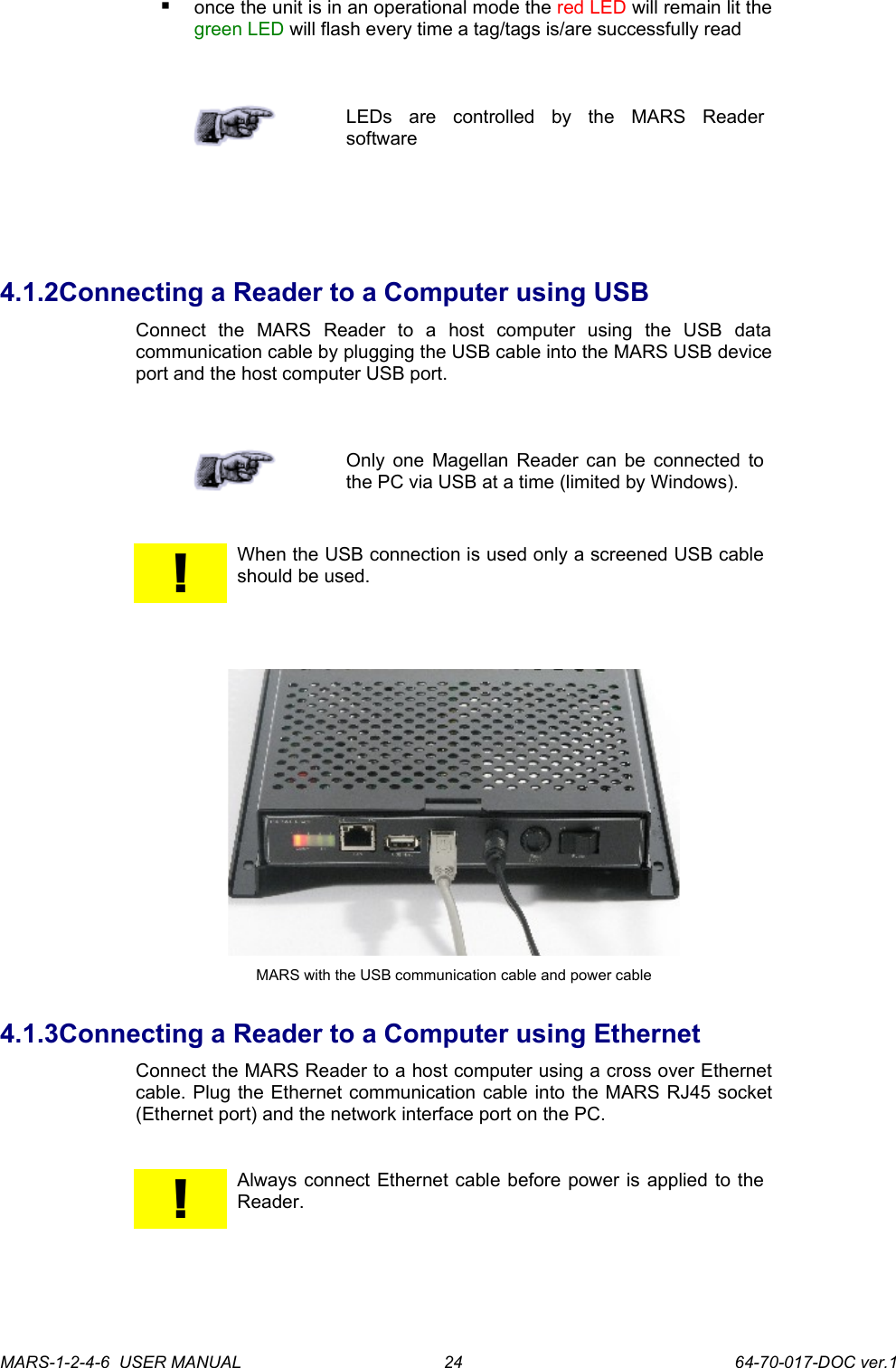 once the unit is in an operational mode the red LED will remain lit the green LED will flash every time a tag/tags is/are successfully readLEDs   are   controlled   by   the   MARS   Reader software4.1.2Connecting a Reader to a Computer using USBConnect   the   MARS   Reader   to   a   host   computer   using   the   USB   data communication cable by plugging the USB cable into the MARS USB device port and the host computer USB port.Only one Magellan Reader can be connected to the PC via USB at a time (limited by Windows).!When the USB connection is used only a screened USB cable should be used.MARS with the USB communication cable and power cable4.1.3Connecting a Reader to a Computer using EthernetConnect the MARS Reader to a host computer using a cross over Ethernet cable. Plug the Ethernet communication cable into the MARS RJ45 socket (Ethernet port) and the network interface port on the PC.!Always connect Ethernet cable before power is applied to the Reader. MARS-1-2-4-6  USER MANUAL             64-70-017-DOC ver.124
