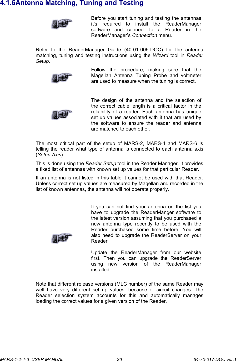 4.1.6Antenna Matching, Tuning and TestingBefore you start tuning and testing the antennas it&rsquo;s   required   to   install   the   ReaderManager software   and   connect   to   a   Reader   in   the ReaderManager&rsquo;s Connection menu.Refer   to   the   ReaderManager   Guide   (40-01-006-DOC)   for   the   antenna matching, tuning and testing instructions using the  Wizard  tool in  Reader Setup.Follow   the   procedure,   making   sure   that   the Magellan   Antenna   Tuning   Probe   and   voltmeter are used to measure when the tuning is correct.The  design of the  antenna  and  the selection  of the correct cable length is a critical factor in the reliability of a reader. Each antenna  has unique set up values associated with it that are used by the   software   to  ensure   the   reader   and   antenna are matched to each other.The  most critical part of the  setup of  MARS-2, MARS-4  and  MARS-6 is telling the reader what type of antenna is connected to each antenna axis (Setup Axis).This is done using the Reader Setup tool in the Reader Manager. It provides a fixed list of antennas with known set up values for that particular Reader.If an antenna is not listed in this table it cannot be used with that Reader. Unless correct set up values are measured by Magellan and recorded in the list of known antennas, the antenna will not operate properly.If you can not find your antenna on the list you have  to  upgrade the ReaderManger software to the latest version assuming that you purchased a new antenna   type   recently to   be   used   with the Reader   purchased   some   time   before.   You   will also need to upgrade the ReaderServer on your Reader.Update   the   ReaderManager   from   our   website first.   Then   you   can   upgrade   the   ReaderServer using   new   version   of   the   ReaderManager installed.Note that different release versions (MLC number) of the same Reader may well   have   very   different   set   up  values,   because   of   circuit   changes.  The Reader   selection   system   accounts   for   this   and   automatically   manages loading the correct values for a given version of the Reader.MARS-1-2-4-6  USER MANUAL             64-70-017-DOC ver.126