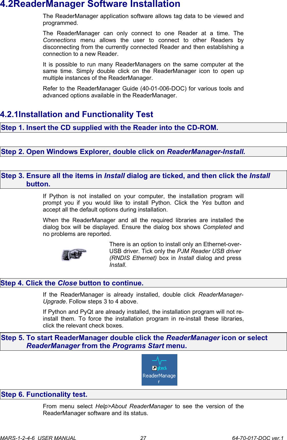 4.2ReaderManager Software InstallationThe ReaderManager application software allows tag data to be viewed and programmed. The   ReaderManager   can   only   connect   to   one   Reader   at   a   time.   The Connections  menu   allows   the   user   to   connect   to   other   Readers   by disconnecting from the currently connected Reader and then establishing a connection to a new Reader.It is possible to run many ReaderManagers on the same computer at the same time. Simply double  click   on   the   ReaderManager   icon to open  up multiple instances of the ReaderManager.Refer to the ReaderManager Guide (40-01-006-DOC) for various tools and advanced options available in the ReaderManager.4.2.1Installation and Functionality TestStep 1. Insert the CD supplied with the Reader into the CD-ROM.Step 2. Open Windows Explorer, double click on ReaderManager-Install.Step 3. Ensure all the items in Install dialog are ticked, and then click the Install button.If  Python   is   not installed  on   your   computer, the   installation   program   will prompt you  if you   would  like  to install  Python.  Click the  Yes  button and accept all the default options during installation.When  the  ReaderManager  and  all  the  required libraries  are  installed the dialog box will be displayed. Ensure the dialog box shows Completed  and no problems are reported.There is an option to install only an Ethernet-over-USB driver. Tick only the PJM Reader USB driver (RNDIS Ethernet)  box in  Install  dialog and press Install.Step 4. Click the Close button to continue.If  the   ReaderManager   is already   installed,   double   click  ReaderManager-Upgrade. Follow steps 3 to 4 above.If Python and PyQt are already installed, the installation program will not re-install them. To force  the  installation  program in re-install these libraries, click the relevant check boxes.Step 5. To start ReaderManager double click the ReaderManager icon or select ReaderManager from the Programs Start menu.Step 6. Functionality test.From menu select  Help>About ReaderManager  to see the version of the ReaderManager software and its status.MARS-1-2-4-6  USER MANUAL             64-70-017-DOC ver.127
