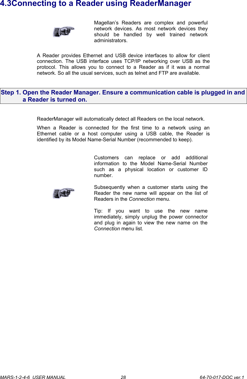 4.3Connecting to a Reader using ReaderManagerMagellan&rsquo;s   Readers   are   complex   and   powerful network devices.   As most  network devices  they should   be   handled   by   well   trained   network administrators.A Reader provides Ethernet and USB device interfaces to allow for client connection. The USB interface uses TCP/IP networking over USB as the protocol.  This   allows   you   to connect   to   a  Reader   as  if   it  was   a   normal network. So all the usual services, such as telnet and FTP are available.Step 1. Open the Reader Manager. Ensure a communication cable is plugged in and a Reader is turned on.ReaderManager will automatically detect all Readers on the local network.When   a   Reader   is   connected   for   the   first   time   to   a   network   using   an Ethernet   cable   or   a   host   computer   using   a   USB   cable,   the   Reader   is identified by its Model Name-Serial Number (recommended to keep).Customers   can   replace   or   add   additional information   to   the   Model   Name-Serial   Number such   as   a   physical   location   or   customer   ID number.Subsequently  when a customer  starts using  the Reader the new name  will appear on the list of Readers in the Connection menu.Tip:   If   you   want   to   use   the   new   name immediately, simply unplug the power connector and plug in again to view the new name on the Connection menu list.MARS-1-2-4-6  USER MANUAL             64-70-017-DOC ver.128