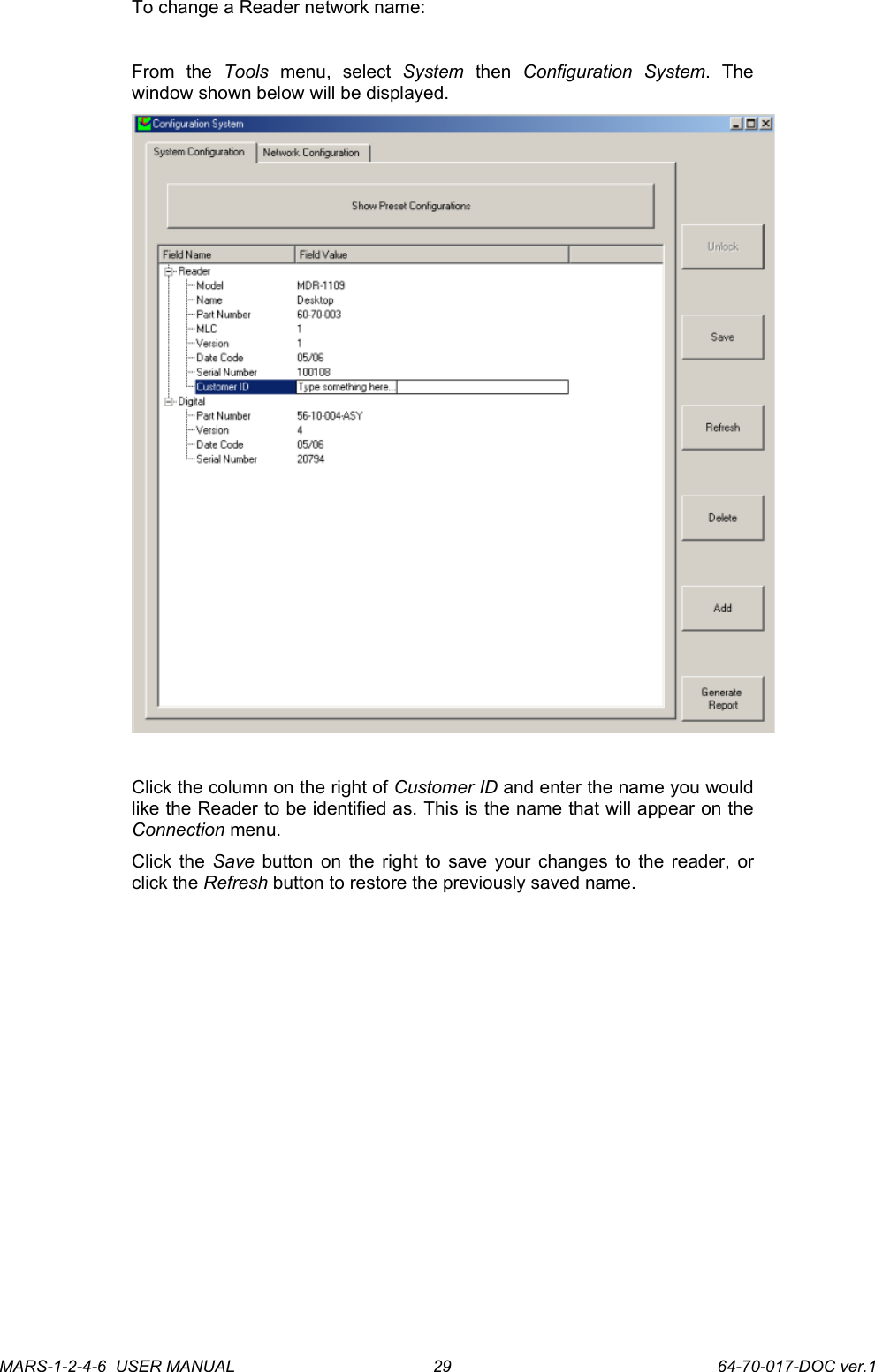 To change a Reader network name:From   the  Tools  menu,   select  System  then  Configuration   System.   The window shown below will be displayed.Click the column on the right of Customer ID and enter the name you would like the Reader to be identified as. This is the name that will appear on the Connection menu. Click the  Save  button on the right to save your changes to the reader, or click the Refresh button to restore the previously saved name.MARS-1-2-4-6  USER MANUAL             64-70-017-DOC ver.129