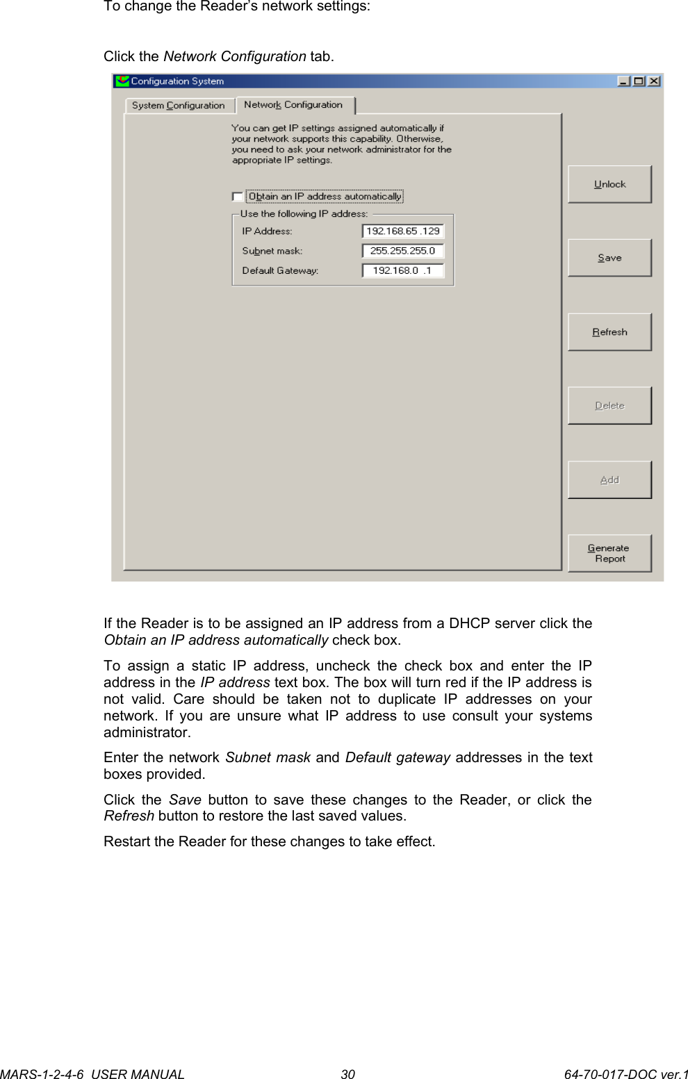 To change the Reader&rsquo;s network settings:Click the Network Configuration tab. If the Reader is to be assigned an IP address from a DHCP server click the Obtain an IP address automatically check box. To  assign  a  static IP address,  uncheck   the  check  box   and enter  the   IP address in the IP address text box. The box will turn red if the IP address is not   valid.   Care   should   be   taken   not   to   duplicate   IP   addresses   on   your network. If you are unsure what IP address to use consult your systems administrator.Enter the network Subnet mask and Default gateway addresses in the text boxes provided.Click the  Save  button to save these changes to the Reader, or click the Refresh button to restore the last saved values.Restart the Reader for these changes to take effect.MARS-1-2-4-6  USER MANUAL             64-70-017-DOC ver.130