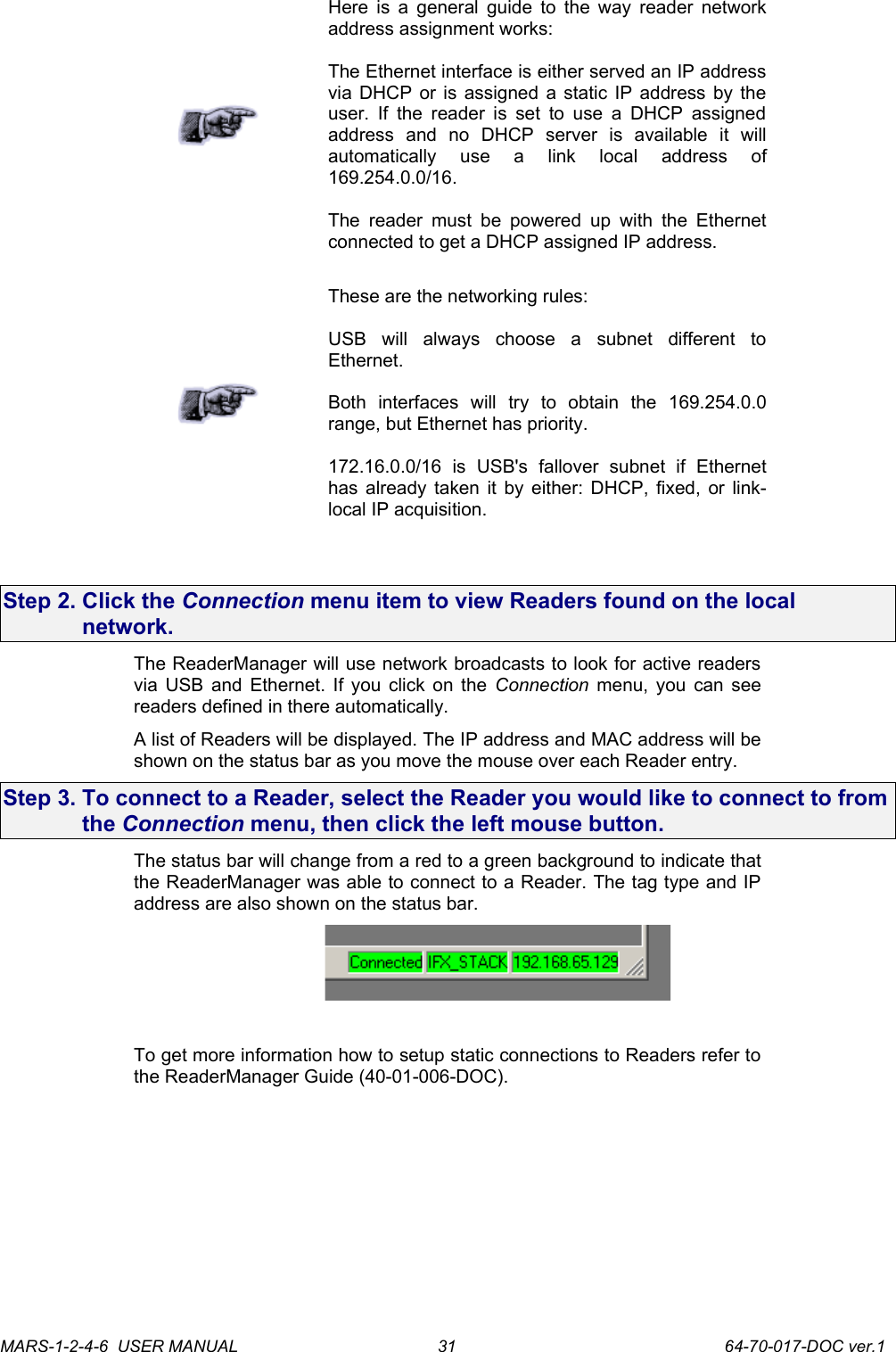 Here is a general guide to the way reader network address assignment works:The Ethernet interface is either served an IP address via DHCP or is assigned a static IP address by the user. If the reader is set to use  a DHCP assigned address   and   no   DHCP   server   is   available   it   will automatically   use   a   link   local   address   of 169.254.0.0/16.The  reader  must  be powered up with  the Ethernet connected to get a DHCP assigned IP address.These are the networking rules:USB   will   always   choose   a   subnet   different   to Ethernet.Both   interfaces   will   try   to   obtain   the   169.254.0.0 range, but Ethernet has priority. 172.16.0.0/16   is   USB's   fallover   subnet   if   Ethernet has already taken it by either: DHCP, fixed, or link-local IP acquisition.Step 2. Click the Connection menu item to view Readers found on the local network. The ReaderManager will use network broadcasts to look for active readers via USB and Ethernet. If you click on the  Connection  menu, you can see readers defined in there automatically. A list of Readers will be displayed. The IP address and MAC address will be shown on the status bar as you move the mouse over each Reader entry.Step 3. To connect to a Reader, select the Reader you would like to connect to from the Connection menu, then click the left mouse button.The status bar will change from a red to a green background to indicate that the ReaderManager was able to connect to a Reader. The tag type and IP address are also shown on the status bar. To get more information how to setup static connections to Readers refer to the ReaderManager Guide (40-01-006-DOC).MARS-1-2-4-6  USER MANUAL             64-70-017-DOC ver.131