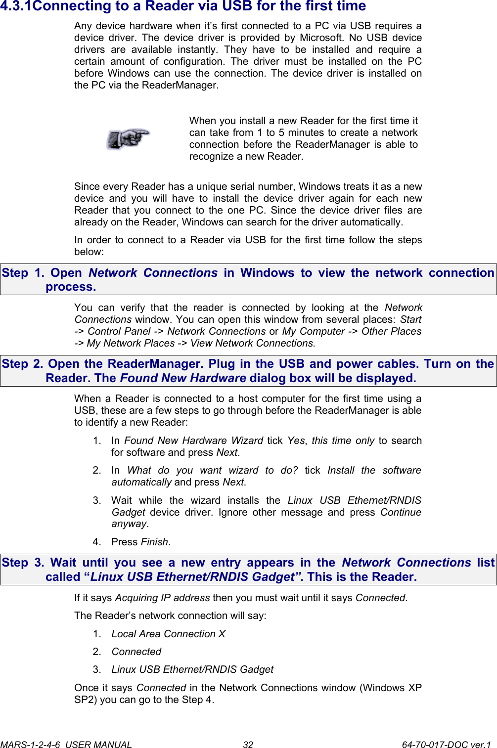 4.3.1Connecting to a Reader via USB for the first timeAny device hardware when it&rsquo;s first connected to a PC via USB requires a device driver. The device driver is provided by Microsoft. No USB device drivers   are   available   instantly.   They   have   to   be   installed   and   require   a certain  amount of   configuration.   The   driver   must   be   installed   on  the  PC before Windows can use the connection. The device driver is installed on the PC via the ReaderManager.When you install a new Reader for the first time it can take from 1 to 5 minutes to create a network connection before the ReaderManager is able to recognize a new Reader.Since every Reader has a unique serial number, Windows treats it as a new device  and you will  have to  install  the  device  driver again for  each new Reader that you connect to the one PC. Since the device driver files  are already on the Reader, Windows can search for the driver automatically. In order to connect to a Reader via USB for the first time follow the steps below:Step 1. Open  Network  Connections  in Windows to view the  network connection process.You   can   verify   that   the   reader   is   connected   by   looking   at   the  Network Connections window. You can open this window from several places: Start -> Control Panel -> Network Connections or My Computer -> Other Places -> My Network Places -> View Network Connections.Step 2. Open the ReaderManager. Plug in the USB and power cables. Turn on the Reader. The Found New Hardware dialog box will be displayed.When a Reader is connected to a host computer for the first time using a USB, these are a few steps to go through before the ReaderManager is able to identify a new Reader:1. In  Found New Hardware Wizard  tick  Yes,  this time only  to search for software and press Next.2. In  What   do   you   want   wizard   to   do?  tick  Install   the   software automatically and press Next.3. Wait   while   the   wizard   installs   the  Linux   USB   Ethernet/RNDIS Gadget  device  driver.  Ignore  other message and  press  Continue anyway.4. Press Finish.Step 3. Wait until you see a new entry appears in the  Network Connections  list called &ldquo;Linux USB Ethernet/RNDIS Gadget&rdquo;. This is the Reader. If it says Acquiring IP address then you must wait until it says Connected.The Reader&rsquo;s network connection will say:1. Local Area Connection X2. Connected3. Linux USB Ethernet/RNDIS GadgetOnce it says Connected in the Network Connections window (Windows XP SP2) you can go to the Step 4.MARS-1-2-4-6  USER MANUAL             64-70-017-DOC ver.132
