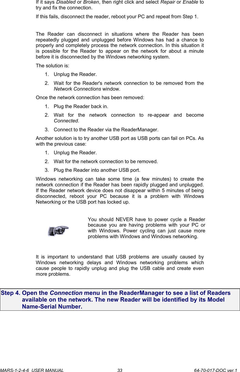 If it says Disabled or Broken, then right click and select Repair or Enable to try and fix the connection.If this fails, disconnect the reader, reboot your PC and repeat from Step 1.The   Reader   can   disconnect  in   situations   where   the   Reader   has   been repeatedly plugged and unplugged  before Windows has had a chance to properly and completely process the network connection. In this situation it is  possible   for the  Reader to  appear  on the  network  for  about  a minute before it is disconnected by the Windows networking system.The solution is:1. Unplug the Reader.2. Wait for the Reader's network connection to be removed from the Network Connections window.Once the network connection has been removed:1. Plug the Reader back in.2. Wait   for   the   network   connection   to   re-appear   and   become Connected.3. Connect to the Reader via the ReaderManager.Another solution is to try another USB port as USB ports can fail on PCs. As with the previous case:1. Unplug the Reader.2. Wait for the network connection to be removed.3. Plug the Reader into another USB port.Windows   networking   can  take   some   time   (a  few   minutes)   to   create   the network connection if the Reader has been rapidly plugged and unplugged. If the Reader network device does not disappear within 5 minutes of being disconnected,   reboot   your   PC   because   it   is   a   problem   with   Windows Networking or the USB port has locked up.You should  NEVER have to power cycle a Reader because you are having problems with your PC or with Windows. Power  cycling  can   just   cause   more problems with Windows and Windows networking.It   is   important   to   understand   that   USB   problems   are   usually   caused   by Windows   networking   delays   and   Windows   networking   problems   which cause people to rapidly unplug and plug the USB cable and create even more problems.Step 4. Open the Connection menu in the ReaderManager to see a list of Readers available on the network. The new Reader will be identified by its Model Name-Serial Number.MARS-1-2-4-6  USER MANUAL             64-70-017-DOC ver.133