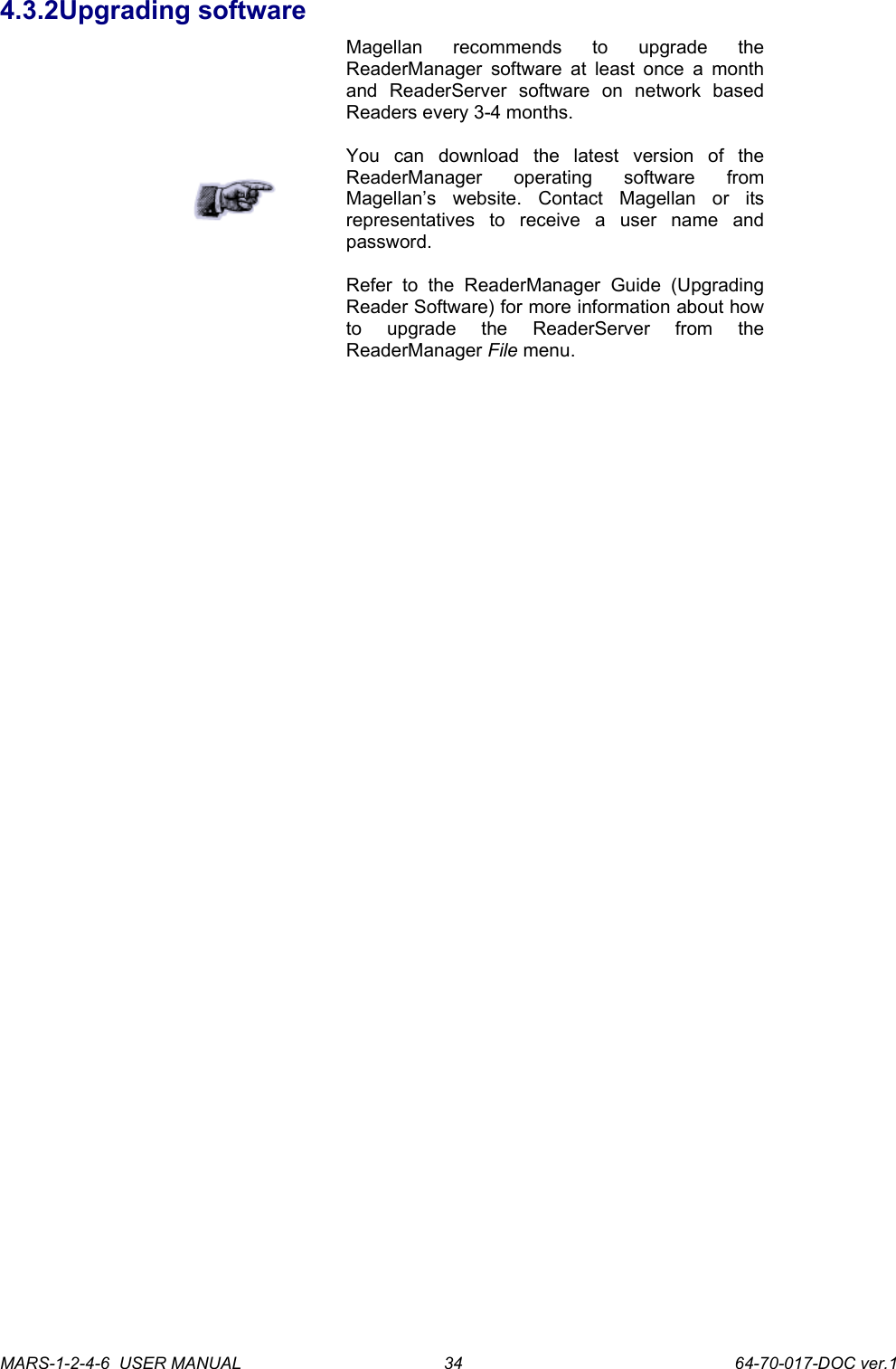 4.3.2Upgrading softwareMagellan   recommends   to   upgrade   the ReaderManager software at least once a month and   ReaderServer   software   on   network   based Readers every 3-4 months.You   can   download   the   latest   version   of   the ReaderManager   operating   software   from Magellan&rsquo;s   website.   Contact   Magellan   or   its representatives   to   receive   a   user   name   and password. Refer   to   the   ReaderManager   Guide   (Upgrading Reader Software) for more information about how to   upgrade   the   ReaderServer   from   the ReaderManager File menu.MARS-1-2-4-6  USER MANUAL             64-70-017-DOC ver.134