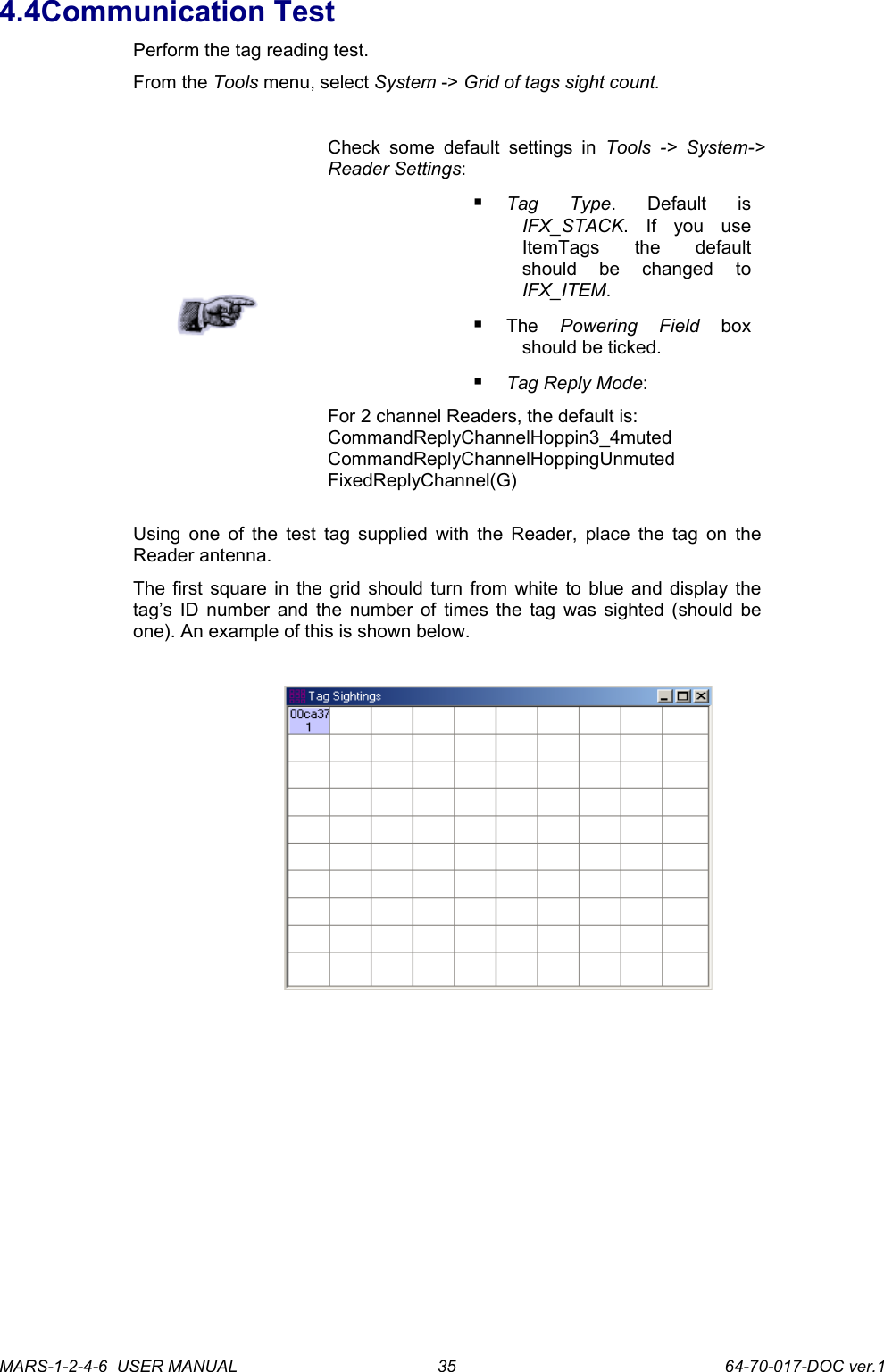 4.4Communication TestPerform the tag reading test.From the Tools menu, select System -> Grid of tags sight count.Check some default  settings  in  Tools ->  System-> Reader Settings: Tag   Type.   Default   is IFX_STACK.   If   you   use ItemTags   the   default should   be   changed   to IFX_ITEM.The  Powering   Field  box should be ticked.Tag Reply Mode:For 2 channel Readers, the default is: CommandReplyChannelHoppin3_4muted CommandReplyChannelHoppingUnmuted FixedReplyChannel(G)Using one of the test tag supplied with the Reader, place the tag on the Reader antenna. The first square in the grid should turn from white to blue and display the tag&rsquo;s ID number and the number of times the tag was sighted (should be one). An example of this is shown below.MARS-1-2-4-6  USER MANUAL             64-70-017-DOC ver.135