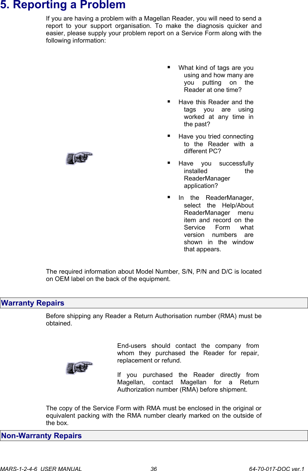 5. Reporting a ProblemIf you are having a problem with a Magellan Reader, you will need to send a report   to  your   support   organisation.   To   make  the   diagnosis   quicker   and easier, please supply your problem report on a Service Form along with the following information:What kind of tags are you using and how many are you   putting   on   the Reader at one time?Have this Reader and the tags   you   are   using worked   at   any   time   in the past?Have you tried connecting to   the   Reader   with   a different PC?Have   you   successfully installed   the ReaderManager application?In   the   ReaderManager, select   the   Help/About ReaderManager   menu item and record   on  the Service   Form   what version   numbers   are shown   in   the   window that appears.The required information about Model Number, S/N, P/N and D/C is located on OEM label on the back of the equipment.Warranty RepairsBefore shipping any Reader a Return Authorisation number (RMA) must be obtained.End-users   should   contact   the   company   from whom   they   purchased   the   Reader   for   repair, replacement or refund.If   you   purchased   the   Reader   directly   from Magellan,   contact   Magellan   for   a   Return Authorization number (RMA) before shipment.The copy of the Service Form with RMA must be enclosed in the original or equivalent packing with the RMA number clearly marked on the outside of the box. Non-Warranty RepairsMARS-1-2-4-6  USER MANUAL             64-70-017-DOC ver.136