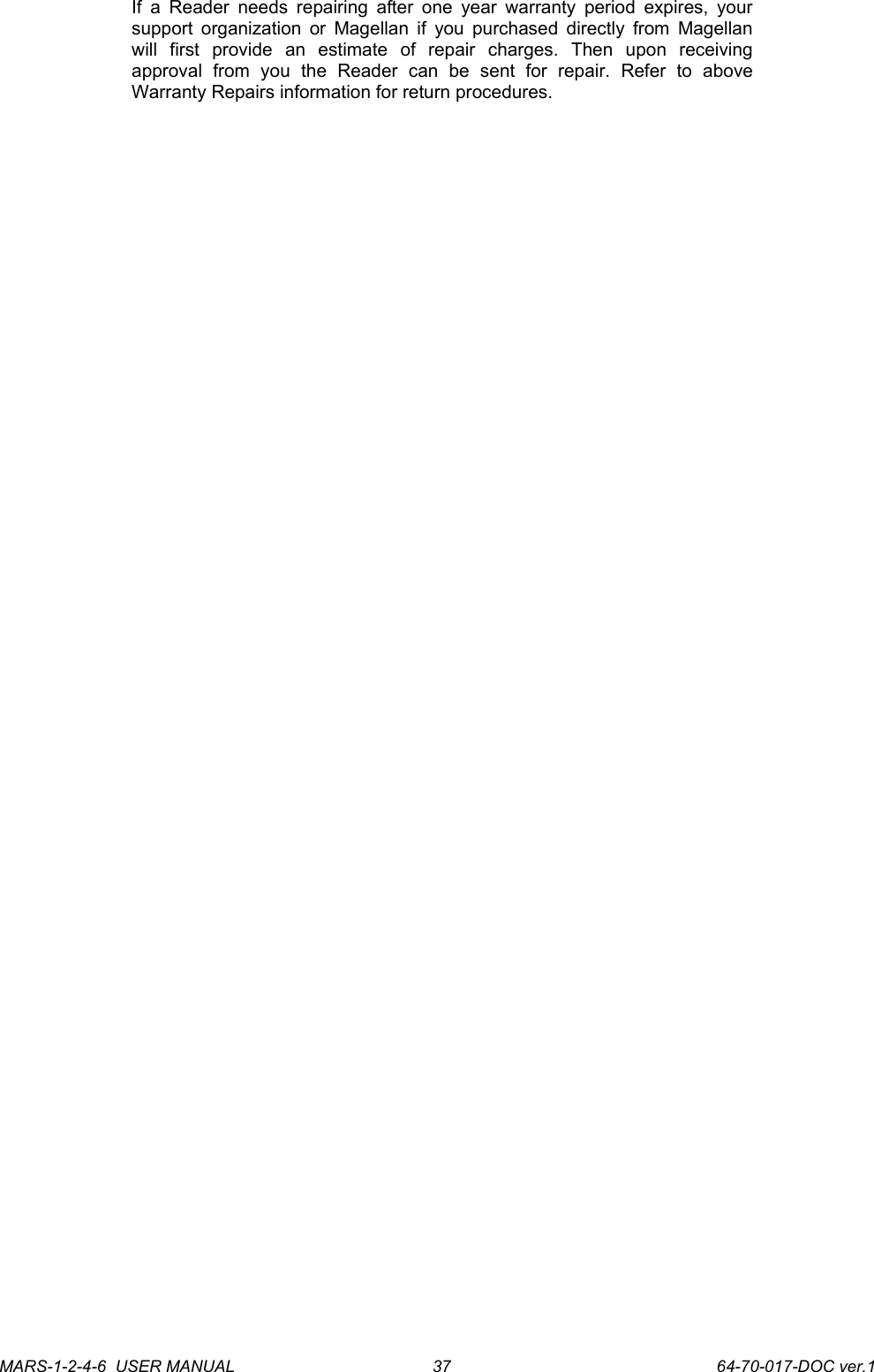 If a Reader needs repairing after one year warranty  period expires, your support organization or Magellan if you purchased directly from Magellan will   first   provide   an   estimate   of   repair   charges.   Then   upon   receiving approval   from   you   the   Reader   can   be   sent   for   repair.   Refer   to   above Warranty Repairs information for return procedures.MARS-1-2-4-6  USER MANUAL             64-70-017-DOC ver.137