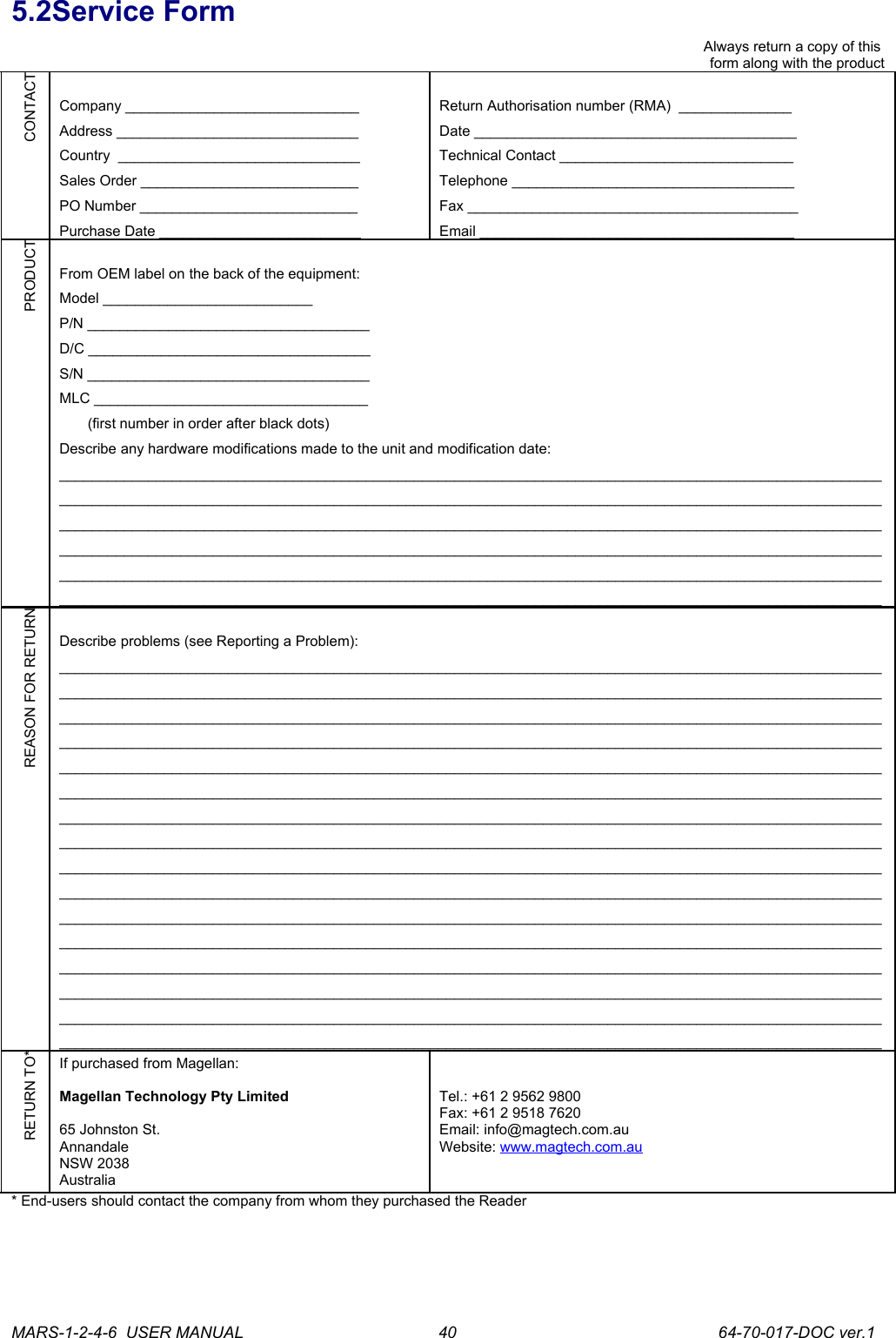 5.2Service FormAlways return a copy of this form along with the productCONTACTCompany _____________________________Address ______________________________Country  ______________________________Sales Order ___________________________PO Number ___________________________Purchase Date _________________________Return Authorisation number (RMA)  ______________Date ________________________________________Technical Contact _____________________________Telephone ___________________________________Fax _________________________________________Email _______________________________________PRODUCTFrom OEM label on the back of the equipment:Model __________________________P/N ___________________________________D/C ___________________________________S/N ___________________________________MLC __________________________________        (first number in order after black dots)Describe any hardware modifications made to the unit and modification date: ____________________________________________________________________________________________________________________________________________________________________________________________________________________________________________________________________________________________________________________________________________________________________________________________________________________________________________________________________________________________________________________________________________________________________________________________________________________________________REASON FOR RETURNDescribe problems (see Reporting a Problem): ________________________________________________________________________________________________________________________________________________________________________________________________________________________________________________________________________________________________________________________________________________________________________________________________________________________________________________________________________________________________________________________________________________________________________________________________________________________________________________________________________________________________________________________________________________________________________________________________________________________________________________________________________________________________________________________________________________________________________________________________________________________________________________________________________________________________________________________________________________________________________________________________________________________________________________________________________________________________________________________________________________________________________________________________________________________________________________________________________________________________________________________________________________________________________________________________________________________________________________________________________________________________RETURN TO*If purchased from Magellan:Magellan Technology Pty Limited65 Johnston St.AnnandaleNSW 2038AustraliaTel.: +61 2 9562 9800Fax: +61 2 9518 7620Email: info@magtech.com.auWebsite: www.magtech.com.au* End-users should contact the company from whom they purchased the ReaderMARS-1-2-4-6  USER MANUAL             64-70-017-DOC ver.140