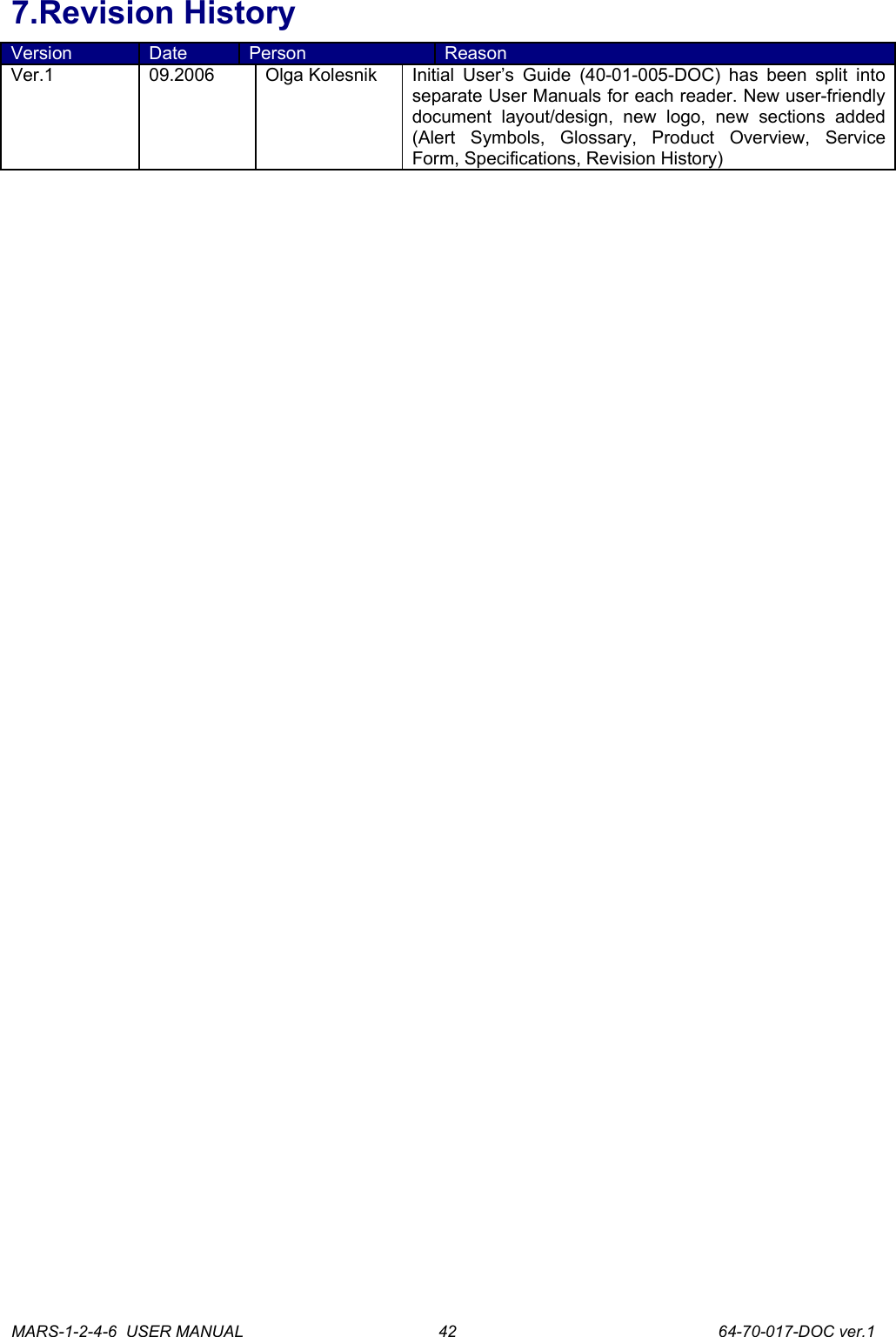 7.Revision HistoryVersion Date Person ReasonVer.1 09.2006 Olga Kolesnik Initial User&rsquo;s Guide (40-01-005-DOC) has been split into separate User Manuals for each reader. New user-friendly document   layout/design,   new   logo,   new   sections   added (Alert   Symbols,   Glossary,   Product   Overview,   Service Form, Specifications, Revision History)MARS-1-2-4-6  USER MANUAL             64-70-017-DOC ver.142