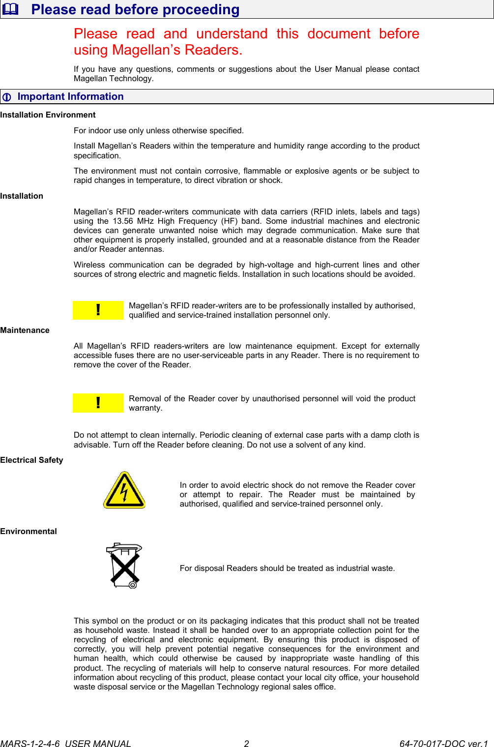    Please read before proceedingPlease   read   and   understand   this   document   before using Magellan&rsquo;s Readers.If you have any questions, comments or suggestions about the User Manual please contact Magellan Technology.  Important InformationInstallation EnvironmentFor indoor use only unless otherwise specified. Install Magellan&rsquo;s Readers within the temperature and humidity range according to the product specification.The environment must not contain corrosive, flammable or explosive agents or be subject to rapid changes in temperature, to direct vibration or shock.InstallationMagellan&rsquo;s RFID reader-writers communicate with data carriers (RFID inlets, labels and tags) using the  13.56  MHz High Frequency (HF)  band.   Some  industrial   machines and electronic devices can  generate unwanted noise which may degrade communication. Make  sure that other equipment is properly installed, grounded and at a reasonable distance from the Reader and/or Reader antennas.Wireless  communication  can be   degraded  by high-voltage  and high-current lines  and other sources of strong electric and magnetic fields. Installation in such locations should be avoided.!Magellan&rsquo;s RFID reader-writers are to be professionally installed by authorised, qualified and service-trained installation personnel only.MaintenanceAll   Magellan&rsquo;s   RFID   readers-writers   are   low   maintenance   equipment.   Except   for   externally accessible fuses there are no user-serviceable parts in any Reader. There is no requirement to remove the cover of the Reader.!Removal of the Reader cover by unauthorised personnel will void the product warranty.Do not attempt to clean internally. Periodic cleaning of external case parts with a damp cloth is advisable. Turn off the Reader before cleaning. Do not use a solvent of any kind.Electrical SafetyIn order to avoid electric shock do not remove the Reader cover or   attempt   to   repair.   The   Reader   must   be   maintained   by authorised, qualified and service-trained personnel only. EnvironmentalFor disposal Readers should be treated as industrial waste.This symbol on the product or on its packaging indicates that this product shall not be treated as household waste. Instead it shall be handed over to an appropriate collection point for the recycling   of   electrical   and   electronic   equipment.   By   ensuring   this   product   is   disposed   of correctly,   you   will   help   prevent   potential   negative   consequences   for   the   environment   and human   health,   which   could   otherwise   be   caused   by   inappropriate   waste   handling   of   this product. The recycling of materials will help to conserve natural resources. For more detailed information about recycling of this product, please contact your local city office, your household waste disposal service or the Magellan Technology regional sales office.MARS-1-2-4-6  USER MANUAL             64-70-017-DOC ver.12