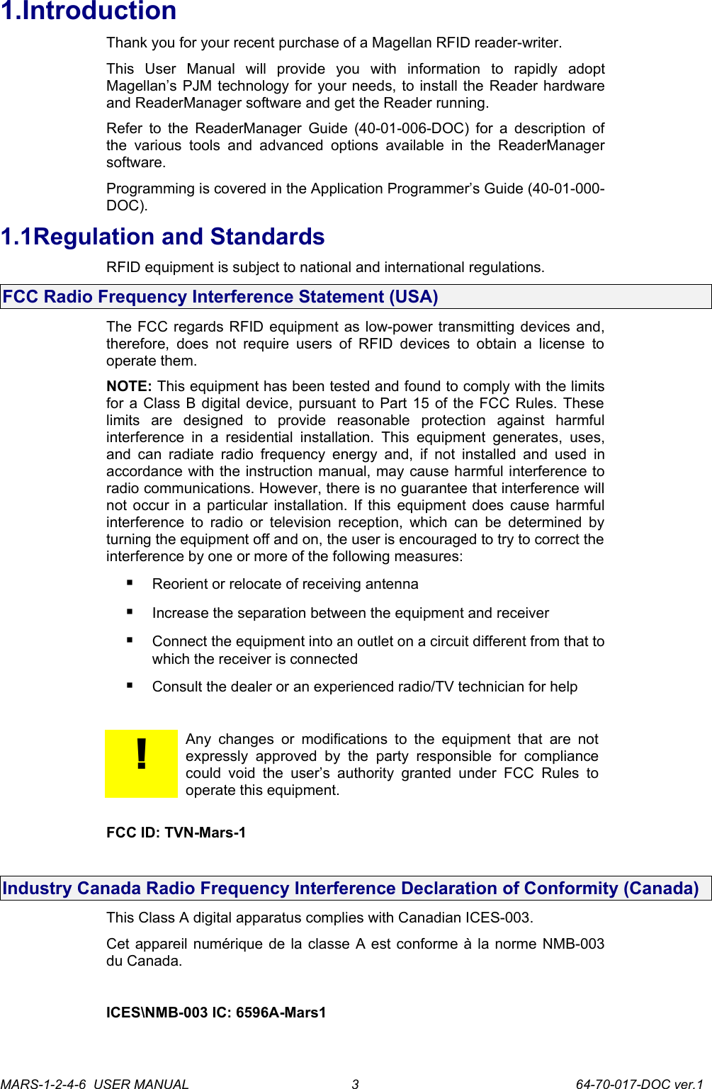 1.IntroductionThank you for your recent purchase of a Magellan RFID reader-writer.This   User   Manual   will   provide   you   with   information   to   rapidly   adopt Magellan&rsquo;s PJM technology for your needs, to install the Reader hardware and ReaderManager software and get the Reader running.Refer to the ReaderManager Guide (40-01-006-DOC) for a description of the various  tools  and advanced   options   available   in   the  ReaderManager software.Programming is covered in the Application Programmer&rsquo;s Guide (40-01-000-DOC).1.1Regulation and StandardsRFID equipment is subject to national and international regulations.FCC Radio Frequency Interference Statement (USA)The FCC regards RFID equipment as low-power transmitting devices and, therefore,  does not require users of RFID devices to  obtain a  license to operate them.NOTE: This equipment has been tested and found to comply with the limits for a Class B digital device, pursuant to Part 15 of the FCC Rules. These limits   are   designed   to   provide   reasonable   protection   against   harmful interference in  a  residential  installation. This  equipment   generates, uses, and can  radiate  radio frequency energy and, if not  installed  and  used  in accordance with the instruction manual, may cause harmful interference to radio communications. However, there is no guarantee that interference will not occur in a particular installation. If this equipment does cause harmful interference to radio  or television reception, which can be determined by turning the equipment off and on, the user is encouraged to try to correct the interference by one or more of the following measures:Reorient or relocate of receiving antennaIncrease the separation between the equipment and receiverConnect the equipment into an outlet on a circuit different from that to which the receiver is connectedConsult the dealer or an experienced radio/TV technician for help!Any  changes or modifications to the  equipment  that  are  not expressly  approved   by  the   party  responsible  for   compliance could void  the  user&rsquo;s authority  granted   under   FCC   Rules  to operate this equipment.       FCC ID: TVN-Mars-1Industry Canada Radio Frequency Interference Declaration of Conformity (Canada)This Class A digital apparatus complies with Canadian ICES-003.Cet appareil num&eacute;rique de la classe A est conforme &agrave; la norme NMB-003 du Canada.ICES\NMB-003 IC: 6596A-Mars1 MARS-1-2-4-6  USER MANUAL             64-70-017-DOC ver.13