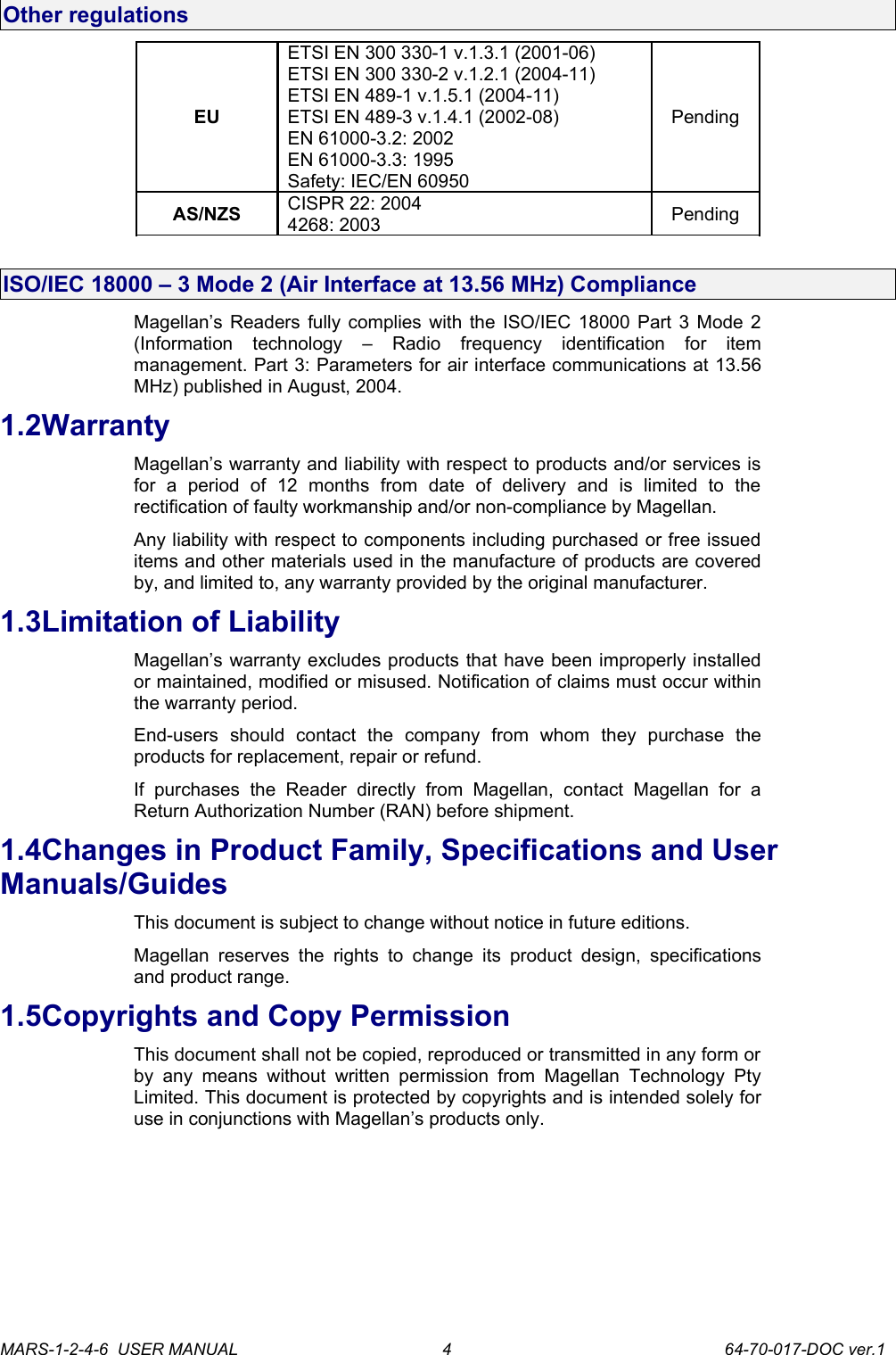 Other regulationsEUETSI EN 300 330-1 v.1.3.1 (2001-06)ETSI EN 300 330-2 v.1.2.1 (2004-11)ETSI EN 489-1 v.1.5.1 (2004-11)ETSI EN 489-3 v.1.4.1 (2002-08)EN 61000-3.2: 2002EN 61000-3.3: 1995Safety: IEC/EN 60950PendingAS/NZS CISPR 22: 20044268: 2003 PendingISO/IEC 18000 &ndash; 3 Mode 2 (Air Interface at 13.56 MHz) ComplianceMagellan&rsquo;s Readers fully complies with the ISO/IEC 18000 Part 3 Mode 2 (Information   technology   &ndash;   Radio   frequency   identification   for   item management. Part 3: Parameters for air interface communications at 13.56 MHz) published in August, 2004.1.2WarrantyMagellan&rsquo;s warranty and liability with respect to products and/or services is for   a   period   of   12   months   from   date   of   delivery   and   is   limited   to   the rectification of faulty workmanship and/or non-compliance by Magellan.Any liability with respect to components including purchased or free issued items and other materials used in the manufacture of products are covered by, and limited to, any warranty provided by the original manufacturer. 1.3Limitation of LiabilityMagellan&rsquo;s warranty excludes products that have been improperly installed or maintained, modified or misused. Notification of claims must occur within the warranty period.End-users   should   contact   the   company   from   whom   they   purchase   the products for replacement, repair or refund.If   purchases   the   Reader   directly   from   Magellan,   contact   Magellan   for   a Return Authorization Number (RAN) before shipment.1.4Changes in Product Family, Specifications and User Manuals/GuidesThis document is subject to change without notice in future editions. Magellan reserves   the  rights   to change  its product  design,  specifications and product range. 1.5Copyrights and Copy PermissionThis document shall not be copied, reproduced or transmitted in any form or by any means without  written   permission   from   Magellan   Technology Pty Limited. This document is protected by copyrights and is intended solely for use in conjunctions with Magellan&rsquo;s products only. MARS-1-2-4-6  USER MANUAL             64-70-017-DOC ver.14