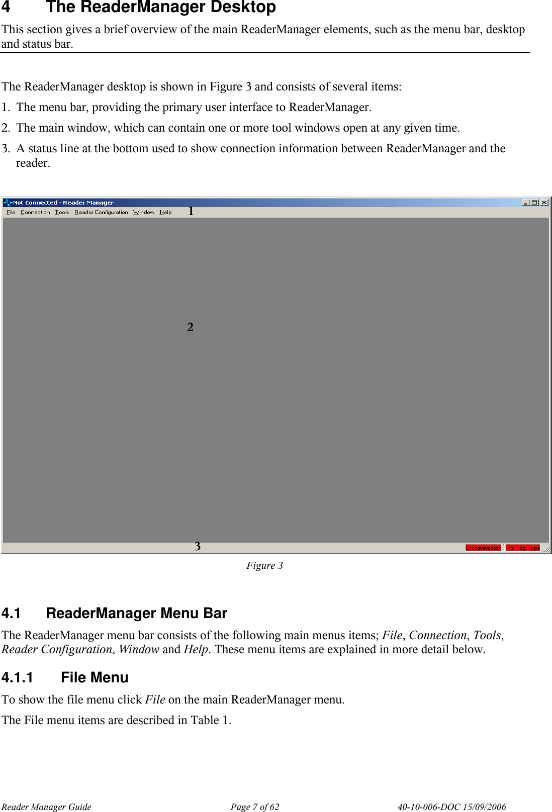 Reader Manager Guide   Page 7 of 62   40-10-006-DOC 15/09/2006 4  The ReaderManager Desktop This section gives a brief overview of the main ReaderManager elements, such as the menu bar, desktop and status bar.  The ReaderManager desktop is shown in Figure 3 and consists of several items:  1. The menu bar, providing the primary user interface to ReaderManager. 2. The main window, which can contain one or more tool windows open at any given time. 3. A status line at the bottom used to show connection information between ReaderManager and the reader.   Figure 3  4.1  ReaderManager Menu Bar The ReaderManager menu bar consists of the following main menus items; File, Connection, Tools, Reader Configuration, Window and Help. These menu items are explained in more detail below. 4.1.1  File Menu To show the file menu click File on the main ReaderManager menu. The File menu items are described in Table 1.   1 2 3  