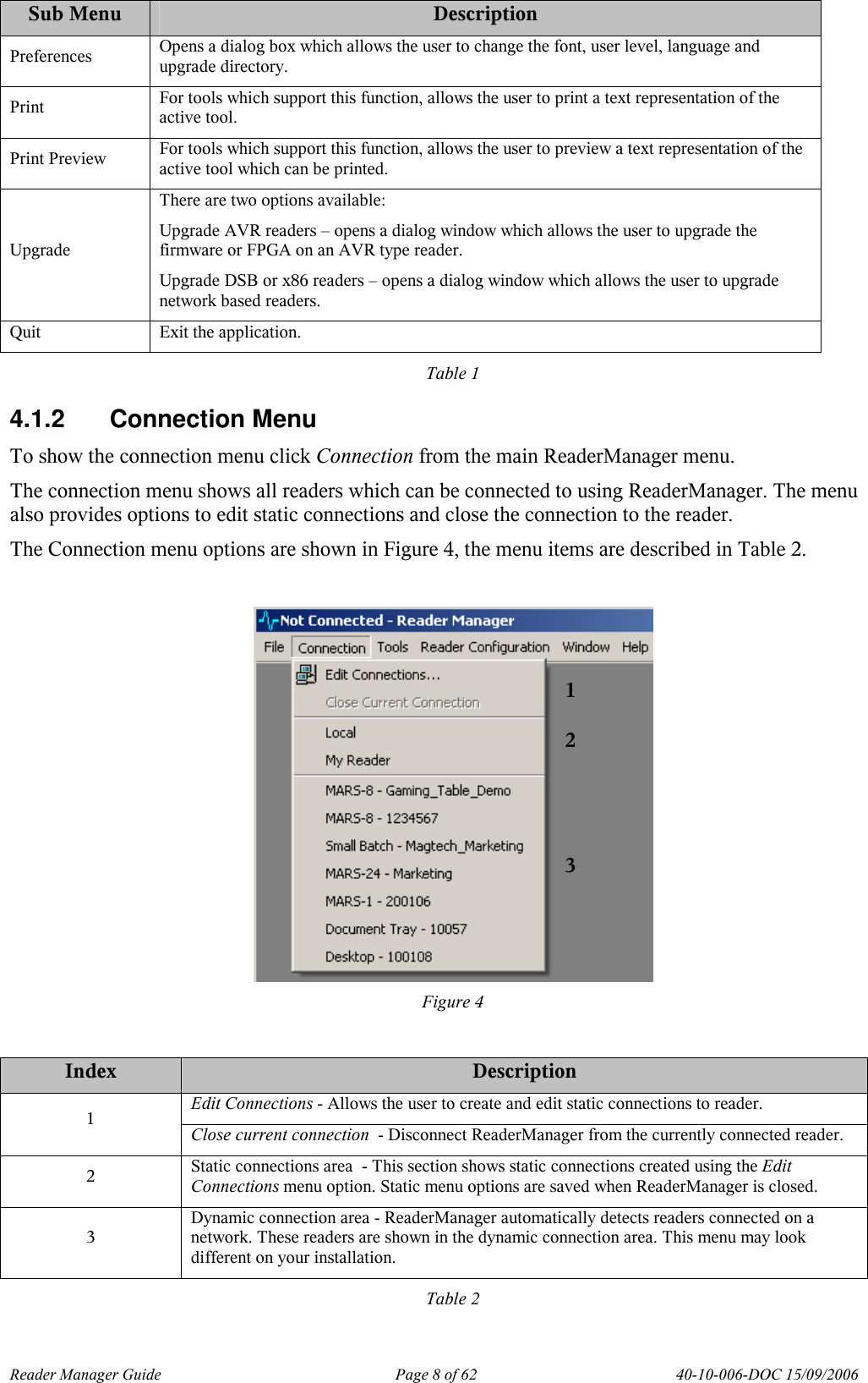 Reader Manager Guide   Page 8 of 62   40-10-006-DOC 15/09/2006 Sub Menu  Description Preferences  Opens a dialog box which allows the user to change the font, user level, language and upgrade directory. Print  For tools which support this function, allows the user to print a text representation of the active tool. Print Preview  For tools which support this function, allows the user to preview a text representation of the active tool which can be printed. Upgrade There are two options available: Upgrade AVR readers &ndash; opens a dialog window which allows the user to upgrade the firmware or FPGA on an AVR type reader. Upgrade DSB or x86 readers &ndash; opens a dialog window which allows the user to upgrade network based readers. Quit  Exit the application. Table 1 4.1.2  Connection Menu To show the connection menu click Connection from the main ReaderManager menu.  The connection menu shows all readers which can be connected to using ReaderManager. The menu also provides options to edit static connections and close the connection to the reader. The Connection menu options are shown in Figure 4, the menu items are described in Table 2.   Figure 4  Index  Description Edit Connections - Allows the user to create and edit static connections to reader. 1  Close current connection  - Disconnect ReaderManager from the currently connected reader. 2  Static connections area  - This section shows static connections created using the Edit Connections menu option. Static menu options are saved when ReaderManager is closed.  3 Dynamic connection area - ReaderManager automatically detects readers connected on a network. These readers are shown in the dynamic connection area. This menu may look different on your installation. Table 2 1 2 3 