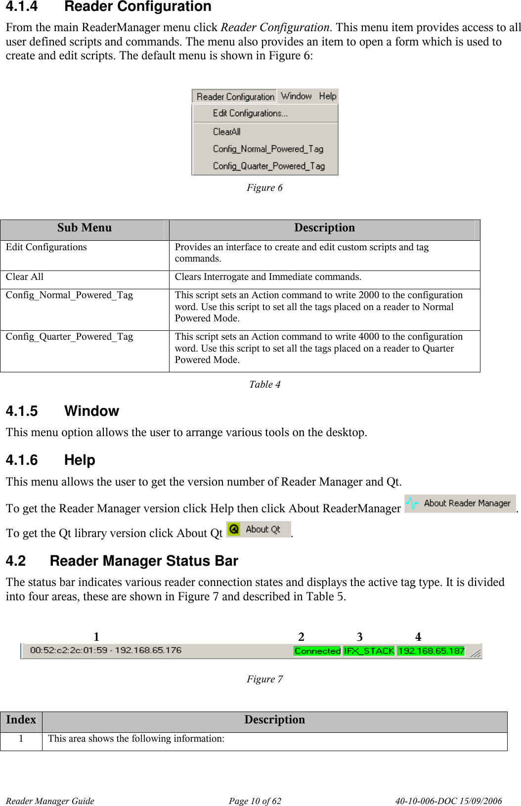 Reader Manager Guide   Page 10 of 62   40-10-006-DOC 15/09/2006 4.1.4  Reader Configuration From the main ReaderManager menu click Reader Configuration. This menu item provides access to all user defined scripts and commands. The menu also provides an item to open a form which is used to create and edit scripts. The default menu is shown in Figure 6:   Figure 6  Sub Menu  Description Edit Configurations  Provides an interface to create and edit custom scripts and tag commands. Clear All  Clears Interrogate and Immediate commands. Config_Normal_Powered_Tag  This script sets an Action command to write 2000 to the configuration word. Use this script to set all the tags placed on a reader to Normal Powered Mode. Config_Quarter_Powered_Tag  This script sets an Action command to write 4000 to the configuration word. Use this script to set all the tags placed on a reader to Quarter Powered Mode. Table 4 4.1.5  Window This menu option allows the user to arrange various tools on the desktop. 4.1.6  Help This menu allows the user to get the version number of Reader Manager and Qt. To get the Reader Manager version click Help then click About ReaderManager  . To get the Qt library version click About Qt  . 4.2  Reader Manager Status Bar The status bar indicates various reader connection states and displays the active tag type. It is divided into four areas, these are shown in Figure 7 and described in Table 5.    Figure 7  Index Description 1  This area shows the following information: 1  2  3  4 