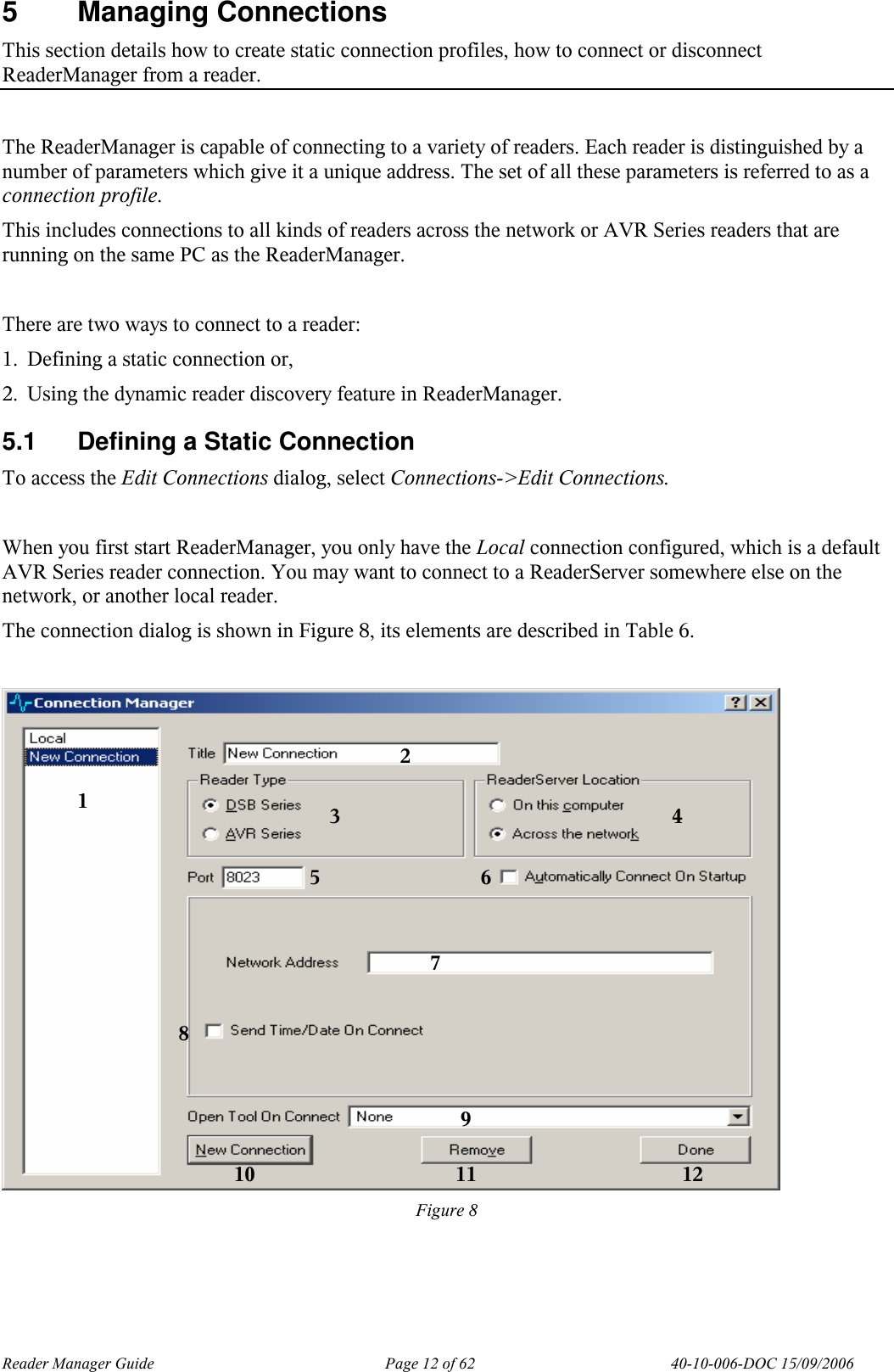 Reader Manager Guide   Page 12 of 62   40-10-006-DOC 15/09/2006 5  Managing Connections This section details how to create static connection profiles, how to connect or disconnect ReaderManager from a reader.  The ReaderManager is capable of connecting to a variety of readers. Each reader is distinguished by a number of parameters which give it a unique address. The set of all these parameters is referred to as a connection profile. This includes connections to all kinds of readers across the network or AVR Series readers that are running on the same PC as the ReaderManager.  There are two ways to connect to a reader: 1. Defining a static connection or, 2. Using the dynamic reader discovery feature in ReaderManager. 5.1  Defining a Static Connection To access the Edit Connections dialog, select Connections->Edit Connections.  When you first start ReaderManager, you only have the Local connection configured, which is a default AVR Series reader connection. You may want to connect to a ReaderServer somewhere else on the network, or another local reader. The connection dialog is shown in Figure 8, its elements are described in Table 6.   Figure 8   1 2 3  4 5  6 7 8 9 10 11 12 