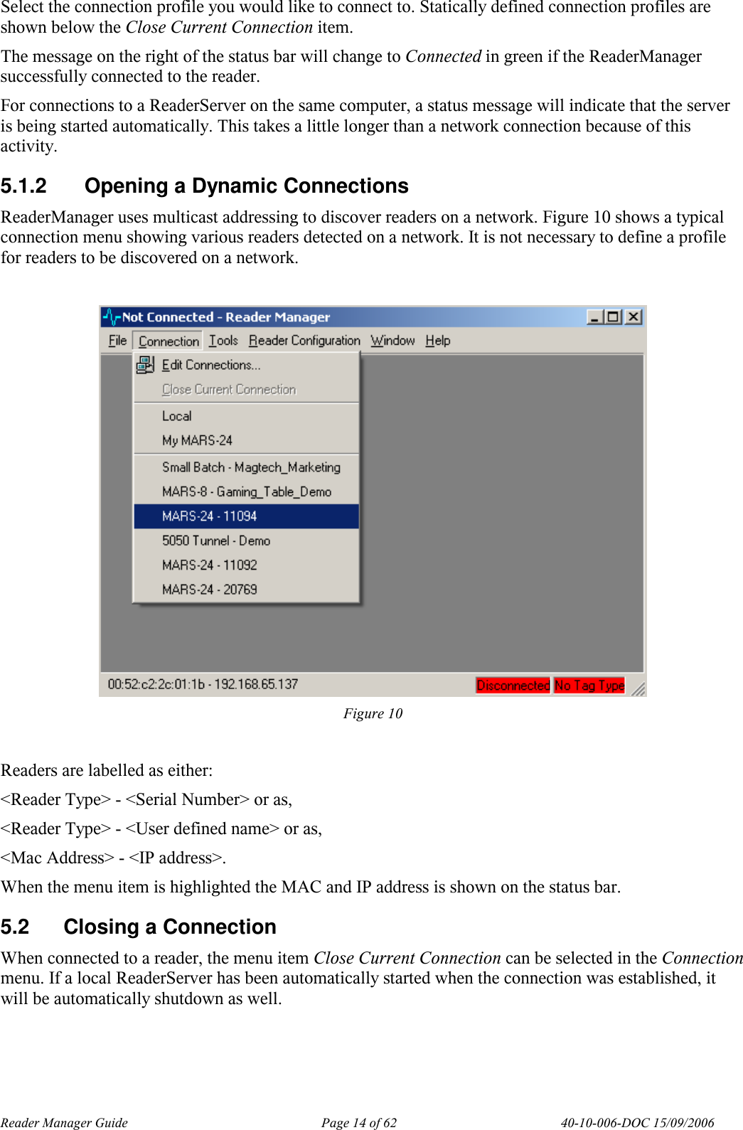 Reader Manager Guide   Page 14 of 62   40-10-006-DOC 15/09/2006  Select the connection profile you would like to connect to. Statically defined connection profiles are shown below the Close Current Connection item. The message on the right of the status bar will change to Connected in green if the ReaderManager successfully connected to the reader.  For connections to a ReaderServer on the same computer, a status message will indicate that the server is being started automatically. This takes a little longer than a network connection because of this activity. 5.1.2  Opening a Dynamic Connections ReaderManager uses multicast addressing to discover readers on a network. Figure 10 shows a typical connection menu showing various readers detected on a network. It is not necessary to define a profile for readers to be discovered on a network.    Figure 10  Readers are labelled as either: <Reader Type> - <Serial Number> or as, <Reader Type> - <User defined name> or as, <Mac Address> - <IP address>.  When the menu item is highlighted the MAC and IP address is shown on the status bar. 5.2  Closing a Connection When connected to a reader, the menu item Close Current Connection can be selected in the Connection menu. If a local ReaderServer has been automatically started when the connection was established, it will be automatically shutdown as well. 