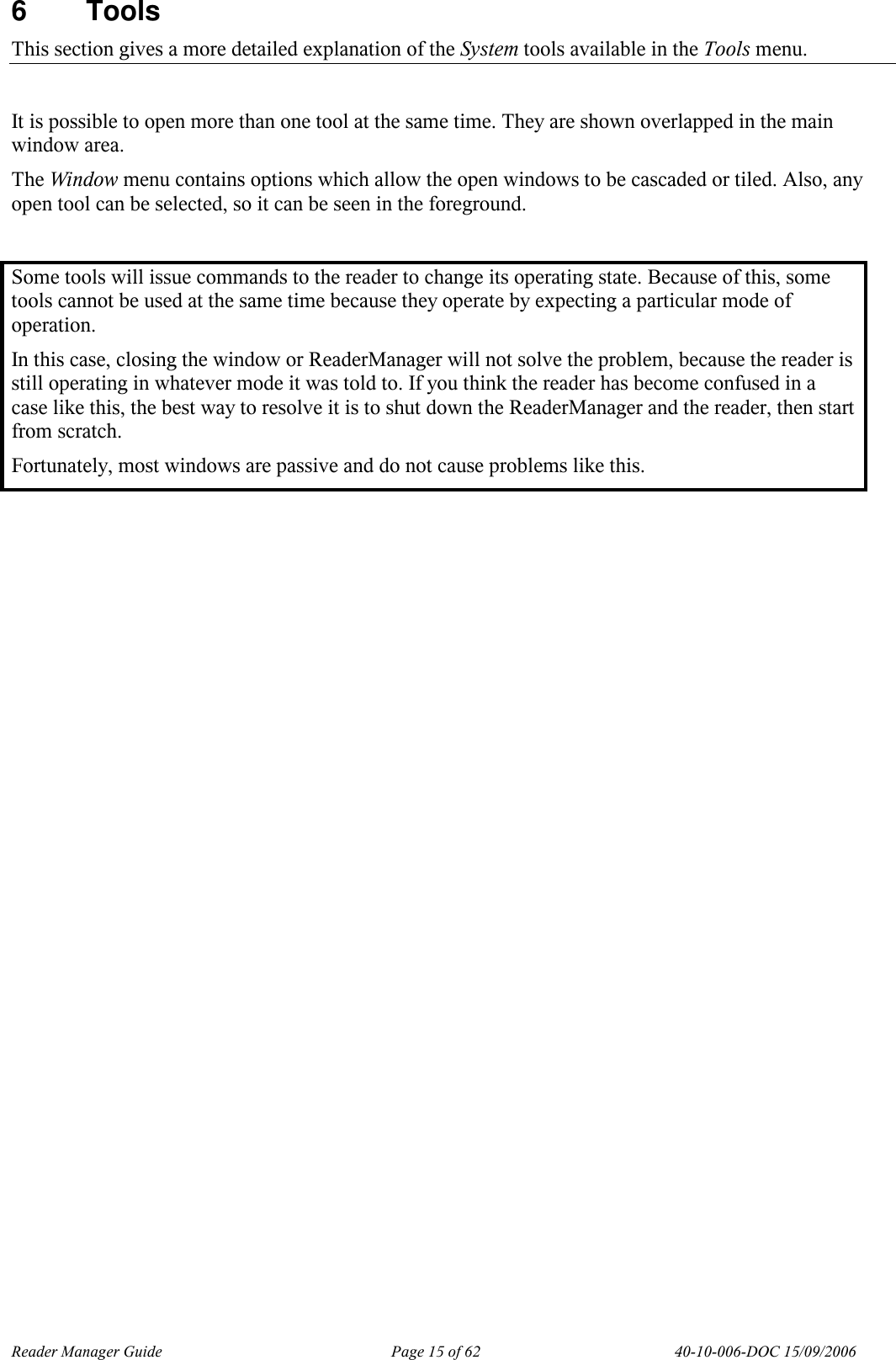 Reader Manager Guide   Page 15 of 62   40-10-006-DOC 15/09/2006 6  Tools This section gives a more detailed explanation of the System tools available in the Tools menu.  It is possible to open more than one tool at the same time. They are shown overlapped in the main window area.  The Window menu contains options which allow the open windows to be cascaded or tiled. Also, any open tool can be selected, so it can be seen in the foreground.  Some tools will issue commands to the reader to change its operating state. Because of this, some tools cannot be used at the same time because they operate by expecting a particular mode of operation. In this case, closing the window or ReaderManager will not solve the problem, because the reader is still operating in whatever mode it was told to. If you think the reader has become confused in a case like this, the best way to resolve it is to shut down the ReaderManager and the reader, then start from scratch. Fortunately, most windows are passive and do not cause problems like this.  