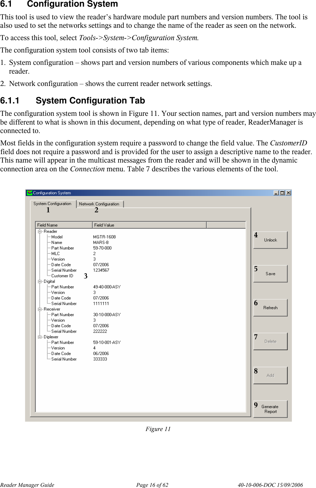 Reader Manager Guide   Page 16 of 62   40-10-006-DOC 15/09/2006 6.1  Configuration System This tool is used to view the reader&rsquo;s hardware module part numbers and version numbers. The tool is also used to set the networks settings and to change the name of the reader as seen on the network. To access this tool, select Tools->System->Configuration System. The configuration system tool consists of two tab items: 1. System configuration &ndash; shows part and version numbers of various components which make up a reader. 2. Network configuration &ndash; shows the current reader network settings. 6.1.1  System Configuration Tab The configuration system tool is shown in Figure 11. Your section names, part and version numbers may be different to what is shown in this document, depending on what type of reader, ReaderManager is connected to. Most fields in the configuration system require a password to change the field value. The CustomerID field does not require a password and is provided for the user to assign a descriptive name to the reader. This name will appear in the multicast messages from the reader and will be shown in the dynamic connection area on the Connection menu. Table 7 describes the various elements of the tool.   Figure 11   2 3 4 5 6 7 8 9 1 