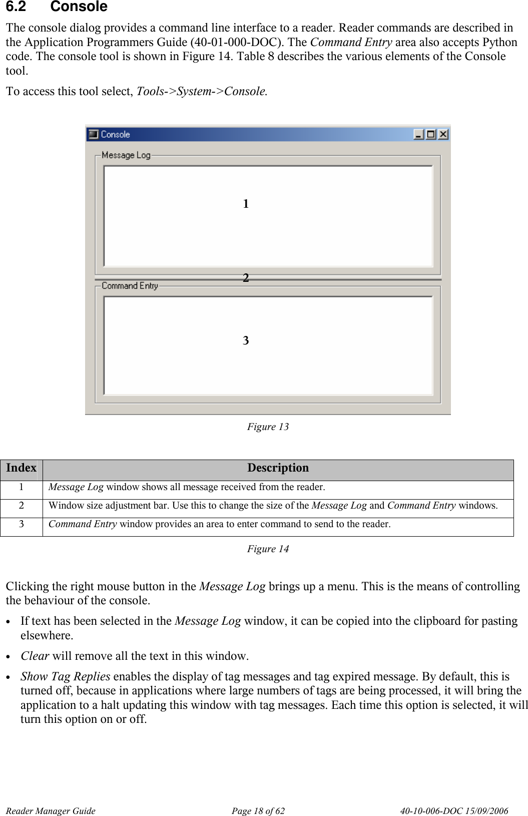 Reader Manager Guide   Page 18 of 62   40-10-006-DOC 15/09/2006 6.2  Console  The console dialog provides a command line interface to a reader. Reader commands are described in the Application Programmers Guide (40-01-000-DOC). The Command Entry area also accepts Python code. The console tool is shown in Figure 14. Table 8 describes the various elements of the Console tool. To access this tool select, Tools->System->Console.   Figure 13  Index Description 1  Message Log window shows all message received from the reader. 2  Window size adjustment bar. Use this to change the size of the Message Log and Command Entry windows. 3  Command Entry window provides an area to enter command to send to the reader. Figure 14  Clicking the right mouse button in the Message Log brings up a menu. This is the means of controlling the behaviour of the console.  &bull; If text has been selected in the Message Log window, it can be copied into the clipboard for pasting elsewhere. &bull; Clear will remove all the text in this window. &bull; Show Tag Replies enables the display of tag messages and tag expired message. By default, this is turned off, because in applications where large numbers of tags are being processed, it will bring the application to a halt updating this window with tag messages. Each time this option is selected, it will turn this option on or off. 1 2 3 