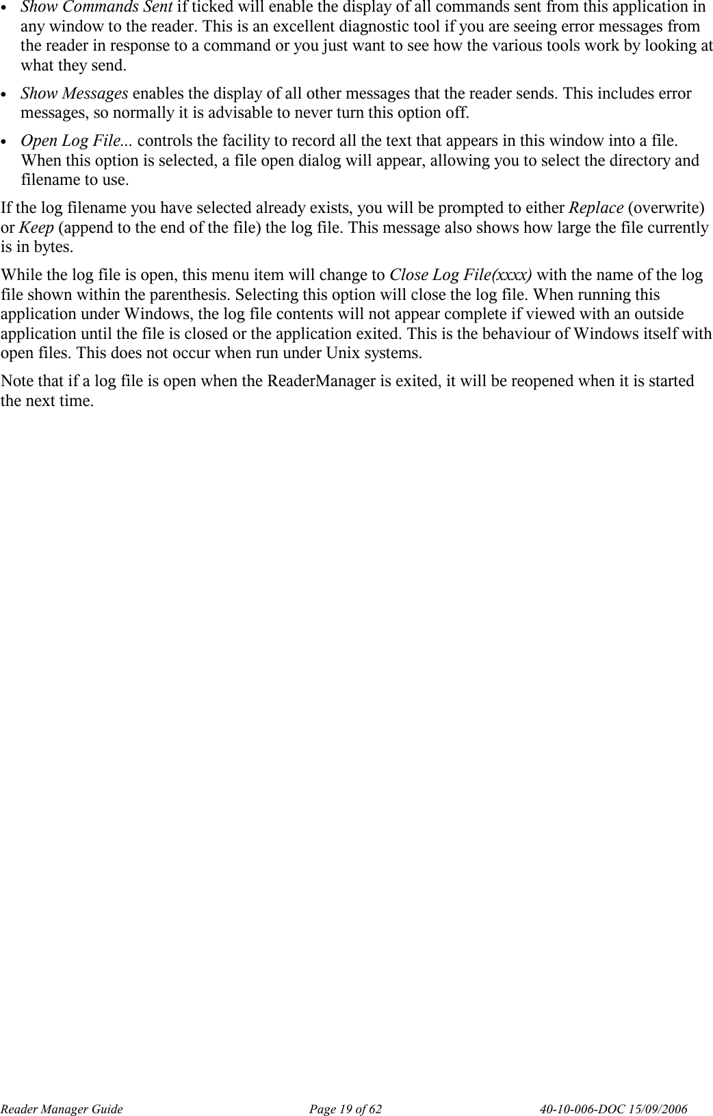 Reader Manager Guide   Page 19 of 62   40-10-006-DOC 15/09/2006 &bull; Show Commands Sent if ticked will enable the display of all commands sent from this application in any window to the reader. This is an excellent diagnostic tool if you are seeing error messages from the reader in response to a command or you just want to see how the various tools work by looking at what they send. &bull; Show Messages enables the display of all other messages that the reader sends. This includes error messages, so normally it is advisable to never turn this option off. &bull; Open Log File... controls the facility to record all the text that appears in this window into a file. When this option is selected, a file open dialog will appear, allowing you to select the directory and filename to use.  If the log filename you have selected already exists, you will be prompted to either Replace (overwrite) or Keep (append to the end of the file) the log file. This message also shows how large the file currently is in bytes. While the log file is open, this menu item will change to Close Log File(xxxx) with the name of the log file shown within the parenthesis. Selecting this option will close the log file. When running this application under Windows, the log file contents will not appear complete if viewed with an outside application until the file is closed or the application exited. This is the behaviour of Windows itself with open files. This does not occur when run under Unix systems. Note that if a log file is open when the ReaderManager is exited, it will be reopened when it is started the next time. 