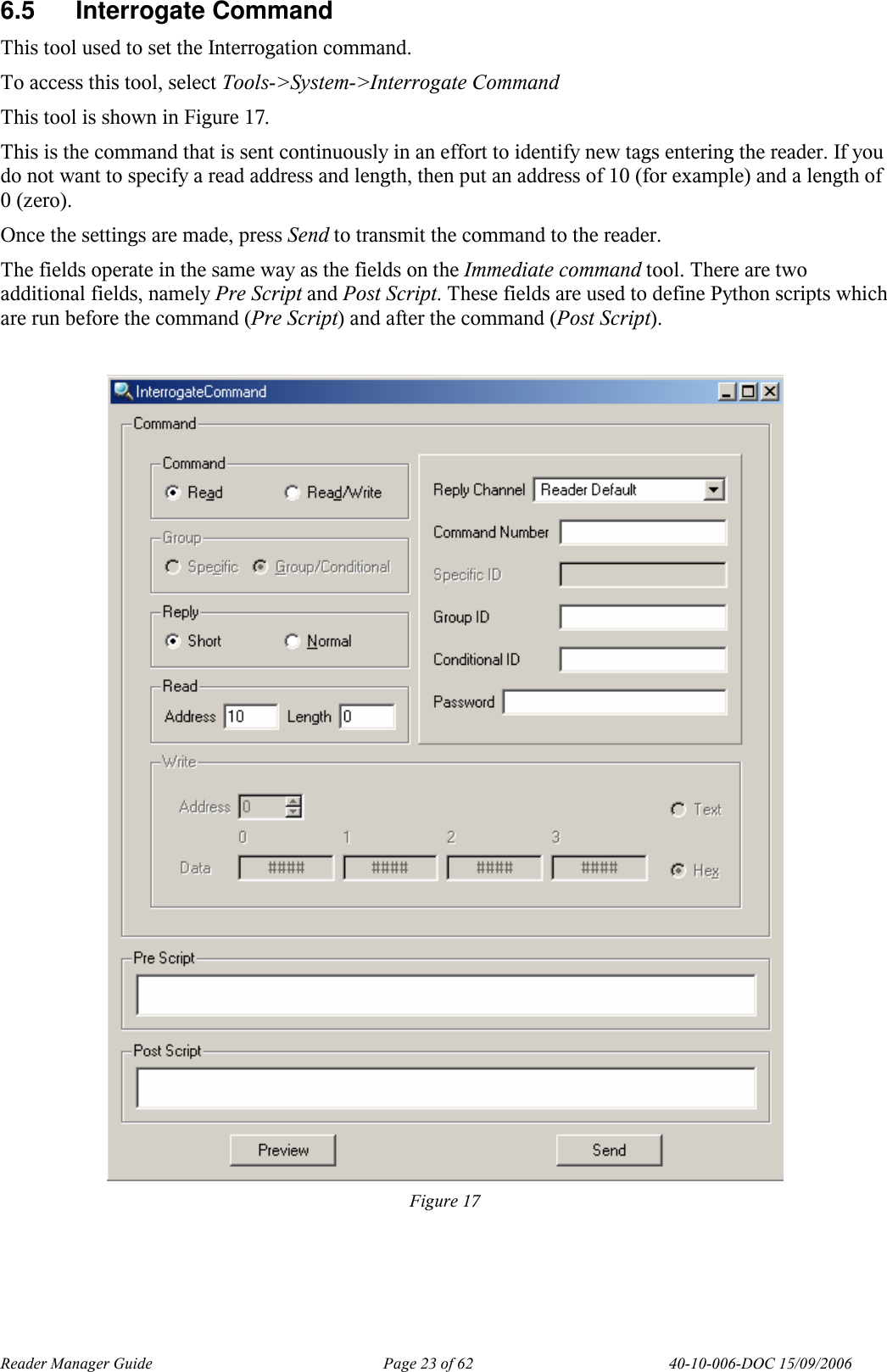 Reader Manager Guide   Page 23 of 62   40-10-006-DOC 15/09/2006 6.5  Interrogate Command  This tool used to set the Interrogation command.  To access this tool, select Tools->System->Interrogate Command This tool is shown in Figure 17. This is the command that is sent continuously in an effort to identify new tags entering the reader. If you do not want to specify a read address and length, then put an address of 10 (for example) and a length of 0 (zero). Once the settings are made, press Send to transmit the command to the reader. The fields operate in the same way as the fields on the Immediate command tool. There are two additional fields, namely Pre Script and Post Script. These fields are used to define Python scripts which are run before the command (Pre Script) and after the command (Post Script).    Figure 17  