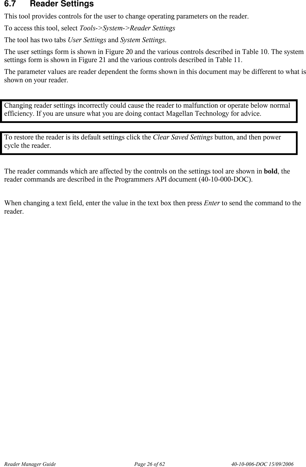 Reader Manager Guide   Page 26 of 62   40-10-006-DOC 15/09/2006 6.7  Reader Settings This tool provides controls for the user to change operating parameters on the reader.  To access this tool, select Tools->System->Reader Settings The tool has two tabs User Settings and System Settings.  The user settings form is shown in Figure 20 and the various controls described in Table 10. The system settings form is shown in Figure 21 and the various controls described in Table 11.  The parameter values are reader dependent the forms shown in this document may be different to what is shown on your reader.  Changing reader settings incorrectly could cause the reader to malfunction or operate below normal efficiency. If you are unsure what you are doing contact Magellan Technology for advice.  To restore the reader is its default settings click the Clear Saved Settings button, and then power cycle the reader.  The reader commands which are affected by the controls on the settings tool are shown in bold, the reader commands are described in the Programmers API document (40-10-000-DOC).  When changing a text field, enter the value in the text box then press Enter to send the command to the reader. 