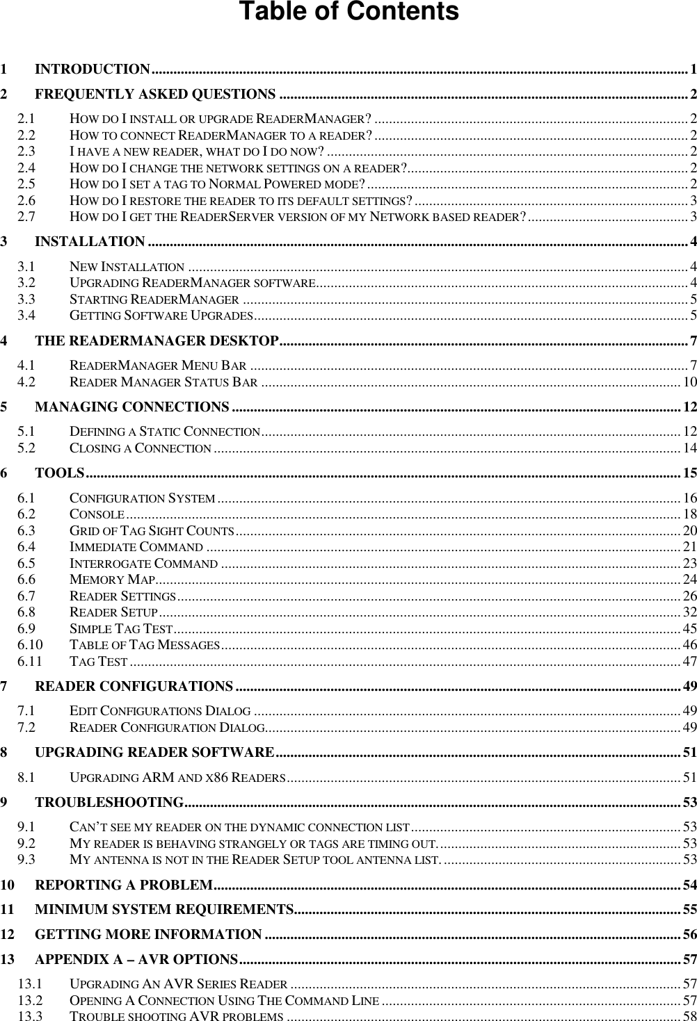  Table of Contents  1 INTRODUCTION...................................................................................................................................................1 2 FREQUENTLY ASKED QUESTIONS ................................................................................................................2 2.1 HOW DO I INSTALL OR UPGRADE READERMANAGER? ......................................................................................2 2.2 HOW TO CONNECT READERMANAGER TO A READER?......................................................................................2 2.3 I HAVE A NEW READER, WHAT DO I DO NOW? ...................................................................................................2 2.4 HOW DO I CHANGE THE NETWORK SETTINGS ON A READER?.............................................................................2 2.5 HOW DO I SET A TAG TO NORMAL POWERED MODE?........................................................................................2 2.6 HOW DO I RESTORE THE READER TO ITS DEFAULT SETTINGS?...........................................................................3 2.7 HOW DO I GET THE READERSERVER VERSION OF MY NETWORK BASED READER?............................................ 3 3 INSTALLATION ....................................................................................................................................................4 3.1 NEW INSTALLATION.........................................................................................................................................4 3.2 UPGRADING READERMANAGER SOFTWARE......................................................................................................4 3.3 STARTING READERMANAGER..........................................................................................................................5 3.4 GETTING SOFTWARE UPGRADES.......................................................................................................................5 4 THE READERMANAGER DESKTOP................................................................................................................7 4.1 READERMANAGER MENU BAR........................................................................................................................7 4.2 READER MANAGER STATUS BAR...................................................................................................................10 5 MANAGING CONNECTIONS...........................................................................................................................12 5.1 DEFINING A STATIC CONNECTION...................................................................................................................12 5.2 CLOSING A CONNECTION................................................................................................................................14 6 TOOLS...................................................................................................................................................................15 6.1 CONFIGURATION SYSTEM...............................................................................................................................16 6.2 CONSOLE........................................................................................................................................................18 6.3 GRID OF TAG SIGHT COUNTS..........................................................................................................................20 6.4 IMMEDIATE COMMAND..................................................................................................................................21 6.5 INTERROGATE COMMAND..............................................................................................................................23 6.6 MEMORY MAP................................................................................................................................................24 6.7 READER SETTINGS..........................................................................................................................................26 6.8 READER SETUP...............................................................................................................................................32 6.9 SIMPLE TAG TEST...........................................................................................................................................45 6.10 TABLE OF TAG MESSAGES..............................................................................................................................46 6.11 TAG TEST.......................................................................................................................................................47 7 READER CONFIGURATIONS..........................................................................................................................49 7.1 EDIT CONFIGURATIONS DIALOG.....................................................................................................................49 7.2 READER CONFIGURATION DIALOG..................................................................................................................49 8 UPGRADING READER SOFTWARE...............................................................................................................51 8.1 UPGRADING ARM AND X86 READERS............................................................................................................51 9 TROUBLESHOOTING........................................................................................................................................53 9.1 CAN&rsquo;T SEE MY READER ON THE DYNAMIC CONNECTION LIST..........................................................................53 9.2 MY READER IS BEHAVING STRANGELY OR TAGS ARE TIMING OUT................................................................... 53 9.3 MY ANTENNA IS NOT IN THE READER SETUP TOOL ANTENNA LIST..................................................................53 10 REPORTING A PROBLEM................................................................................................................................54 11 MINIMUM SYSTEM REQUIREMENTS..........................................................................................................55 12 GETTING MORE INFORMATION ..................................................................................................................56 13 APPENDIX A &ndash; AVR OPTIONS.........................................................................................................................57 13.1 UPGRADING AN AVR SERIES READER...........................................................................................................57 13.2 OPENING A CONNECTION USING THE COMMAND LINE..................................................................................57 13.3 TROUBLE SHOOTING AVR PROBLEMS............................................................................................................58 