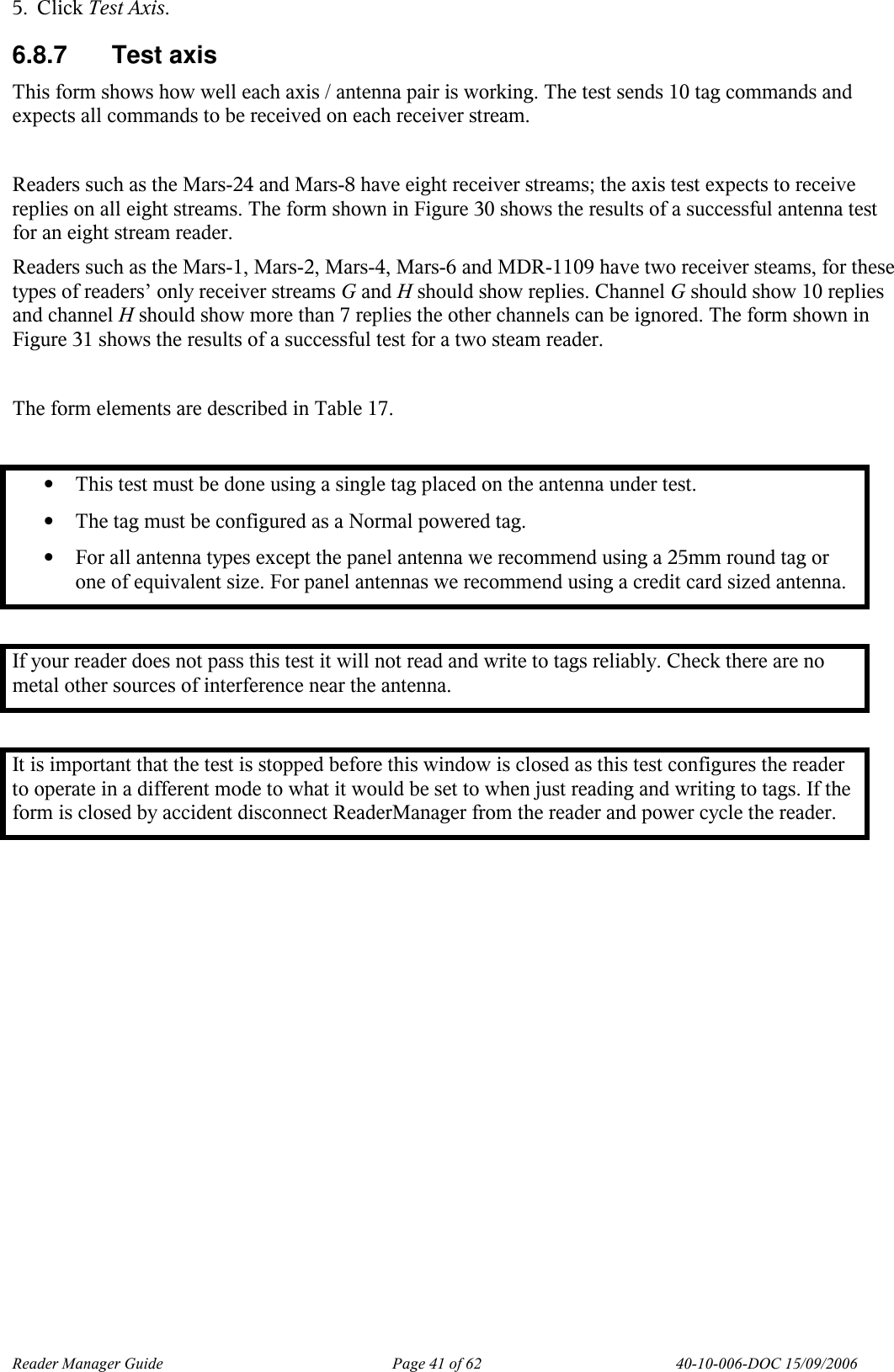 Reader Manager Guide   Page 41 of 62   40-10-006-DOC 15/09/2006 5. Click Test Axis. 6.8.7  Test axis This form shows how well each axis / antenna pair is working. The test sends 10 tag commands and expects all commands to be received on each receiver stream.  Readers such as the Mars-24 and Mars-8 have eight receiver streams; the axis test expects to receive replies on all eight streams. The form shown in Figure 30 shows the results of a successful antenna test for an eight stream reader.  Readers such as the Mars-1, Mars-2, Mars-4, Mars-6 and MDR-1109 have two receiver steams, for these types of readers&rsquo; only receiver streams G and H should show replies. Channel G should show 10 replies and channel H should show more than 7 replies the other channels can be ignored. The form shown in Figure 31 shows the results of a successful test for a two steam reader.  The form elements are described in Table 17.  &bull; This test must be done using a single tag placed on the antenna under test.  &bull; The tag must be configured as a Normal powered tag.  &bull; For all antenna types except the panel antenna we recommend using a 25mm round tag or one of equivalent size. For panel antennas we recommend using a credit card sized antenna.  If your reader does not pass this test it will not read and write to tags reliably. Check there are no metal other sources of interference near the antenna.  It is important that the test is stopped before this window is closed as this test configures the reader to operate in a different mode to what it would be set to when just reading and writing to tags. If the form is closed by accident disconnect ReaderManager from the reader and power cycle the reader.  