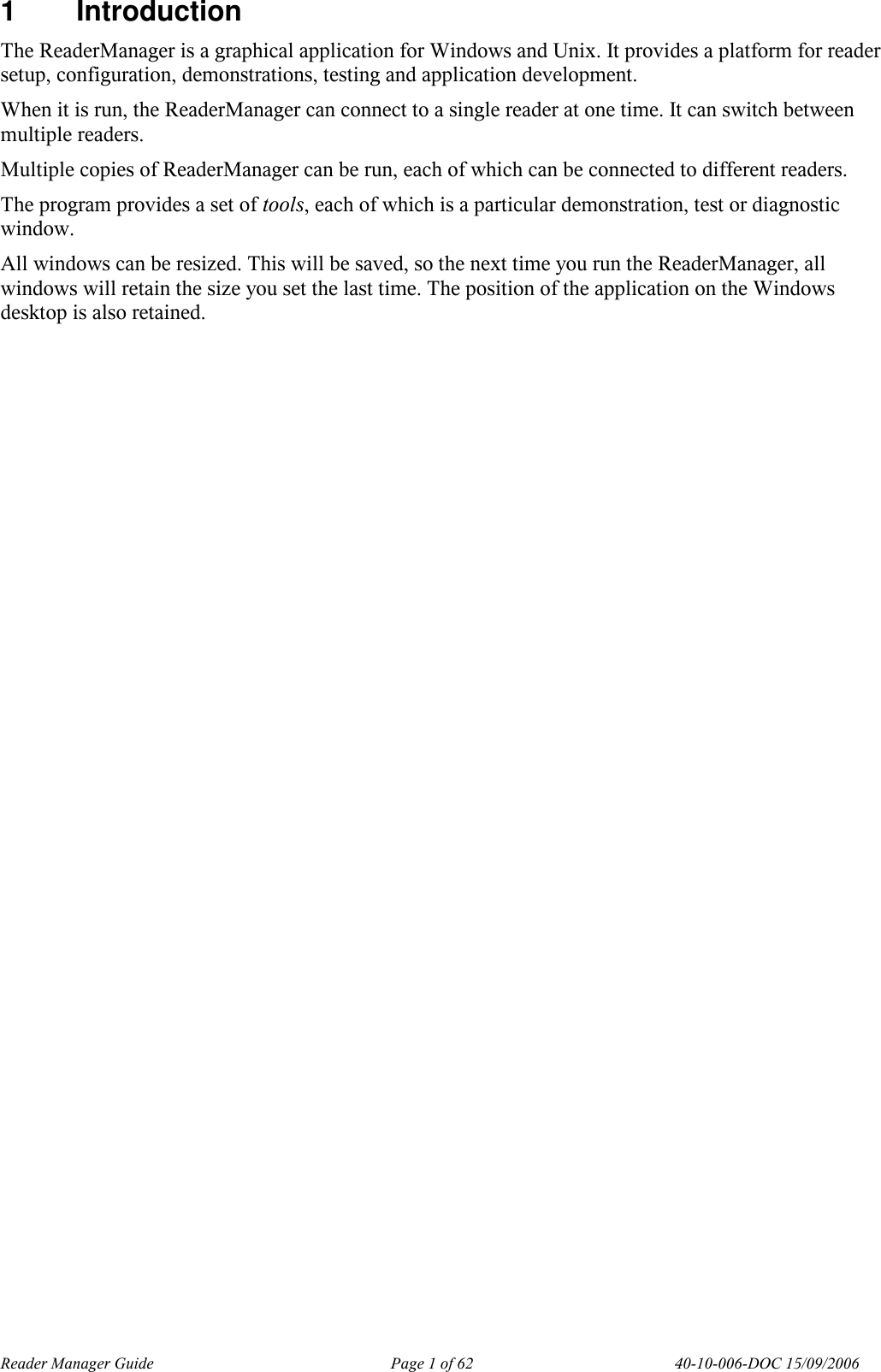 Reader Manager Guide   Page 1 of 62   40-10-006-DOC 15/09/2006 1  Introduction The ReaderManager is a graphical application for Windows and Unix. It provides a platform for reader setup, configuration, demonstrations, testing and application development. When it is run, the ReaderManager can connect to a single reader at one time. It can switch between multiple readers. Multiple copies of ReaderManager can be run, each of which can be connected to different readers. The program provides a set of tools, each of which is a particular demonstration, test or diagnostic window. All windows can be resized. This will be saved, so the next time you run the ReaderManager, all windows will retain the size you set the last time. The position of the application on the Windows desktop is also retained.  