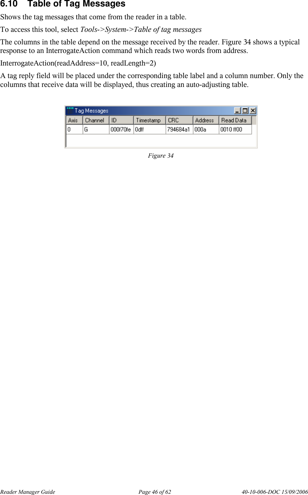 Reader Manager Guide   Page 46 of 62   40-10-006-DOC 15/09/2006 6.10  Table of Tag Messages Shows the tag messages that come from the reader in a table.  To access this tool, select Tools->System->Table of tag messages The columns in the table depend on the message received by the reader. Figure 34 shows a typical response to an InterrogateAction command which reads two words from address. InterrogateAction(readAddress=10, readLength=2) A tag reply field will be placed under the corresponding table label and a column number. Only the columns that receive data will be displayed, thus creating an auto-adjusting table.    Figure 34 