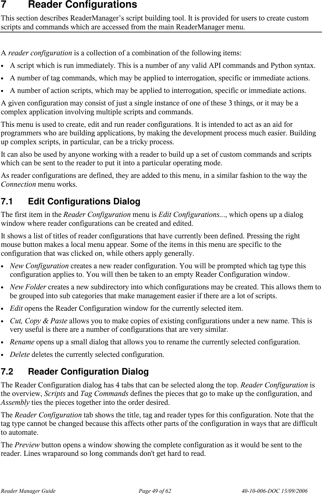 Reader Manager Guide   Page 49 of 62   40-10-006-DOC 15/09/2006 7  Reader Configurations This section describes ReaderManager&rsquo;s script building tool. It is provided for users to create custom scripts and commands which are accessed from the main ReaderManager menu.   A reader configuration is a collection of a combination of the following items: &bull; A script which is run immediately. This is a number of any valid API commands and Python syntax. &bull; A number of tag commands, which may be applied to interrogation, specific or immediate actions. &bull; A number of action scripts, which may be applied to interrogation, specific or immediate actions. A given configuration may consist of just a single instance of one of these 3 things, or it may be a complex application involving multiple scripts and commands. This menu is used to create, edit and run reader configurations. It is intended to act as an aid for programmers who are building applications, by making the development process much easier. Building up complex scripts, in particular, can be a tricky process. It can also be used by anyone working with a reader to build up a set of custom commands and scripts which can be sent to the reader to put it into a particular operating mode. As reader configurations are defined, they are added to this menu, in a similar fashion to the way the Connection menu works. 7.1  Edit Configurations Dialog The first item in the Reader Configuration menu is Edit Configurations..., which opens up a dialog window where reader configurations can be created and edited. It shows a list of titles of reader configurations that have currently been defined. Pressing the right mouse button makes a local menu appear. Some of the items in this menu are specific to the configuration that was clicked on, while others apply generally. &bull; New Configuration creates a new reader configuration. You will be prompted which tag type this configuration applies to. You will then be taken to an empty Reader Configuration window. &bull; New Folder creates a new subdirectory into which configurations may be created. This allows them to be grouped into sub categories that make management easier if there are a lot of scripts. &bull; Edit opens the Reader Configuration window for the currently selected item. &bull; Cut, Copy &amp; Paste allows you to make copies of existing configurations under a new name. This is very useful is there are a number of configurations that are very similar. &bull; Rename opens up a small dialog that allows you to rename the currently selected configuration. &bull; Delete deletes the currently selected configuration. 7.2  Reader Configuration Dialog The Reader Configuration dialog has 4 tabs that can be selected along the top. Reader Configuration is the overview, Scripts and Tag Commands defines the pieces that go to make up the configuration, and Assembly ties the pieces together into the order desired. The Reader Configuration tab shows the title, tag and reader types for this configuration. Note that the tag type cannot be changed because this affects other parts of the configuration in ways that are difficult to automate. The Preview button opens a window showing the complete configuration as it would be sent to the reader. Lines wraparound so long commands don't get hard to read. 