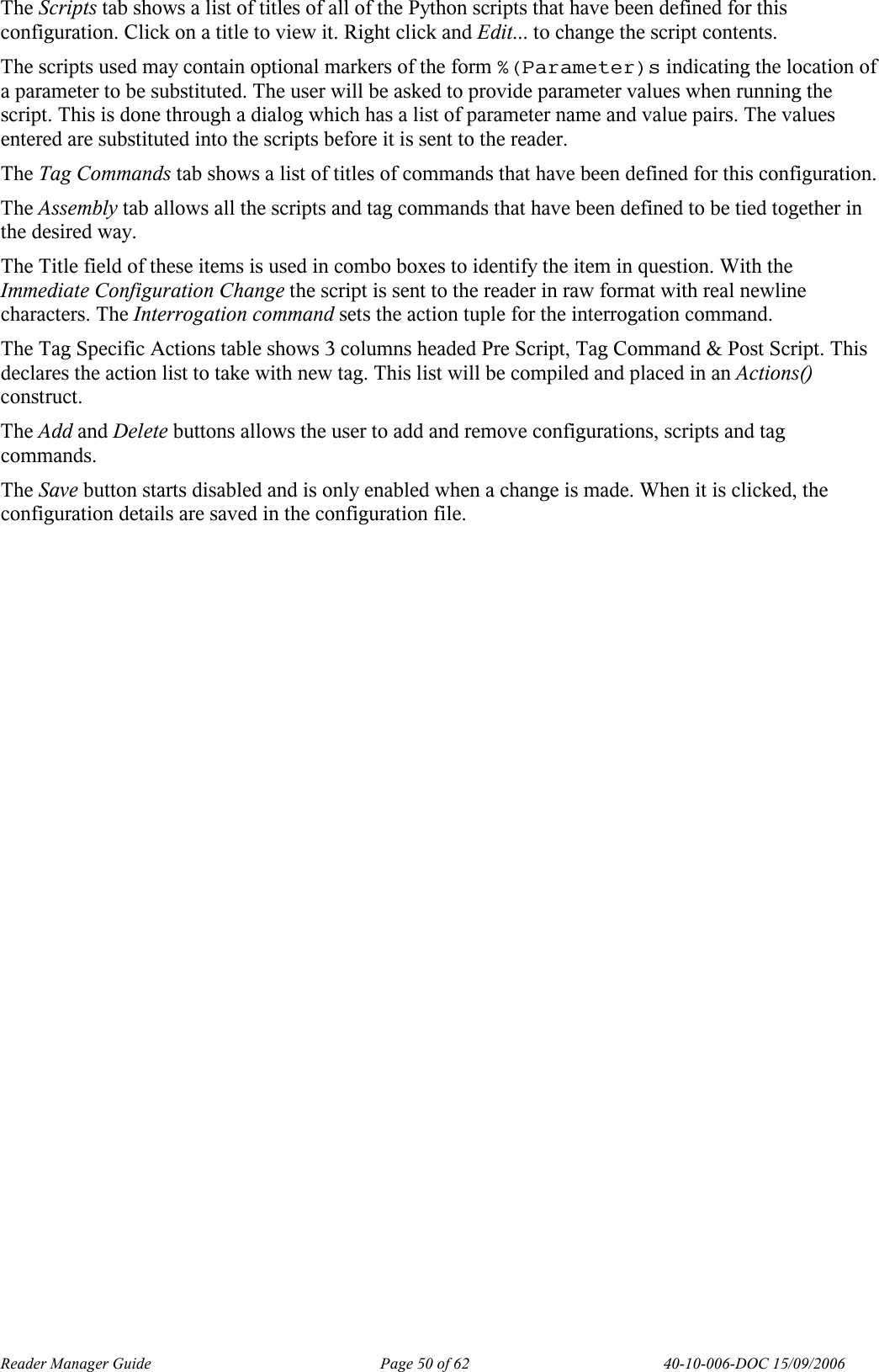 Reader Manager Guide   Page 50 of 62   40-10-006-DOC 15/09/2006 The Scripts tab shows a list of titles of all of the Python scripts that have been defined for this configuration. Click on a title to view it. Right click and Edit... to change the script contents.  The scripts used may contain optional markers of the form %(Parameter)s indicating the location of a parameter to be substituted. The user will be asked to provide parameter values when running the script. This is done through a dialog which has a list of parameter name and value pairs. The values entered are substituted into the scripts before it is sent to the reader.  The Tag Commands tab shows a list of titles of commands that have been defined for this configuration. The Assembly tab allows all the scripts and tag commands that have been defined to be tied together in the desired way.  The Title field of these items is used in combo boxes to identify the item in question. With the Immediate Configuration Change the script is sent to the reader in raw format with real newline characters. The Interrogation command sets the action tuple for the interrogation command.  The Tag Specific Actions table shows 3 columns headed Pre Script, Tag Command &amp; Post Script. This declares the action list to take with new tag. This list will be compiled and placed in an Actions() construct. The Add and Delete buttons allows the user to add and remove configurations, scripts and tag commands.  The Save button starts disabled and is only enabled when a change is made. When it is clicked, the configuration details are saved in the configuration file.  