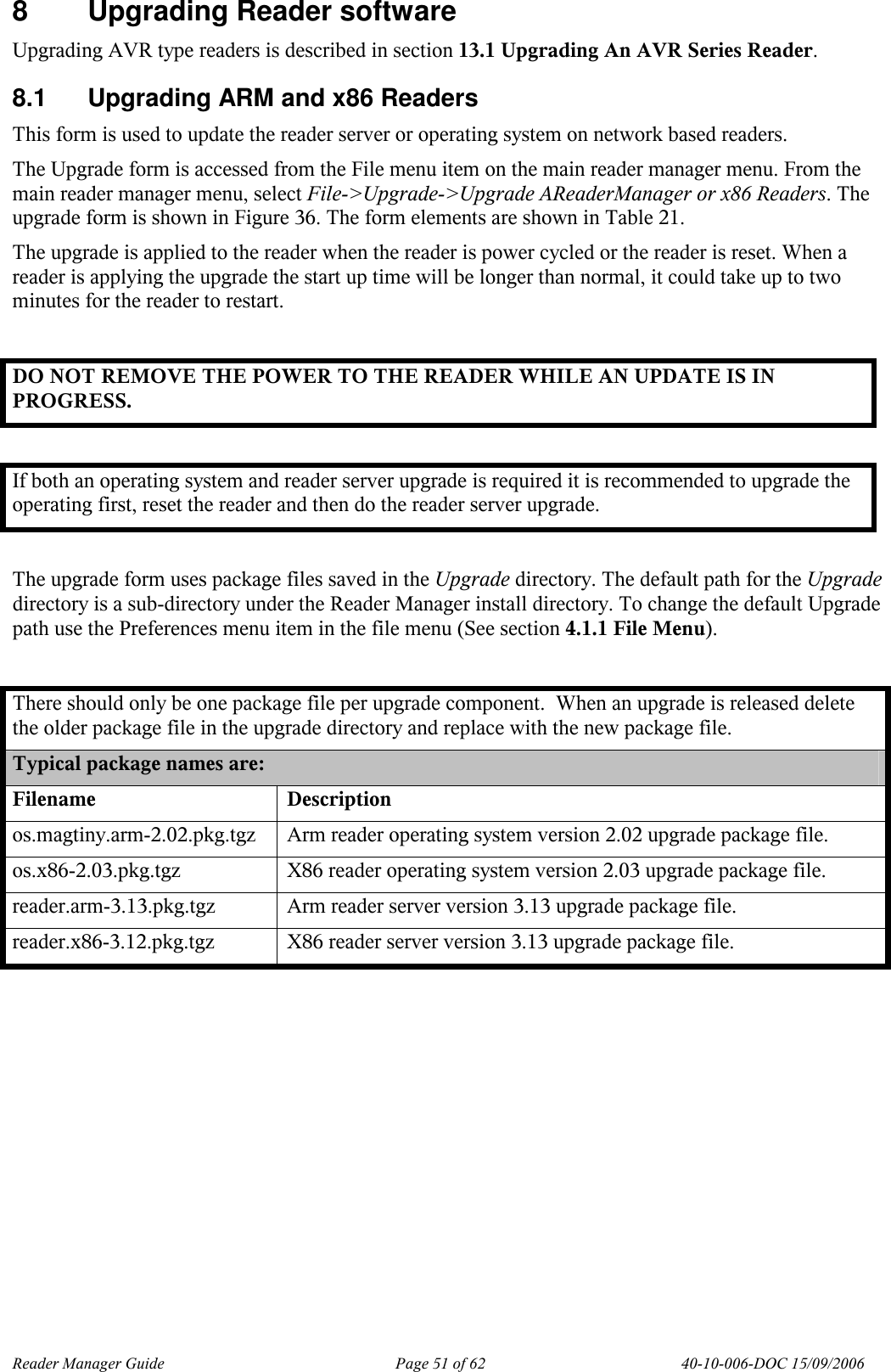 Reader Manager Guide   Page 51 of 62   40-10-006-DOC 15/09/2006 8  Upgrading Reader software Upgrading AVR type readers is described in section 13.1 Upgrading An AVR Series Reader. 8.1  Upgrading ARM and x86 Readers This form is used to update the reader server or operating system on network based readers.  The Upgrade form is accessed from the File menu item on the main reader manager menu. From the main reader manager menu, select File->Upgrade->Upgrade AReaderManager or x86 Readers. The upgrade form is shown in Figure 36. The form elements are shown in Table 21. The upgrade is applied to the reader when the reader is power cycled or the reader is reset. When a reader is applying the upgrade the start up time will be longer than normal, it could take up to two minutes for the reader to restart.  DO NOT REMOVE THE POWER TO THE READER WHILE AN UPDATE IS IN PROGRESS.  If both an operating system and reader server upgrade is required it is recommended to upgrade the operating first, reset the reader and then do the reader server upgrade.  The upgrade form uses package files saved in the Upgrade directory. The default path for the Upgrade directory is a sub-directory under the Reader Manager install directory. To change the default Upgrade path use the Preferences menu item in the file menu (See section 4.1.1 File Menu).  There should only be one package file per upgrade component.  When an upgrade is released delete the older package file in the upgrade directory and replace with the new package file. Typical package names are: Filename  Description os.magtiny.arm-2.02.pkg.tgz  Arm reader operating system version 2.02 upgrade package file. os.x86-2.03.pkg.tgz  X86 reader operating system version 2.03 upgrade package file. reader.arm-3.13.pkg.tgz  Arm reader server version 3.13 upgrade package file. reader.x86-3.12.pkg.tgz  X86 reader server version 3.13 upgrade package file.  