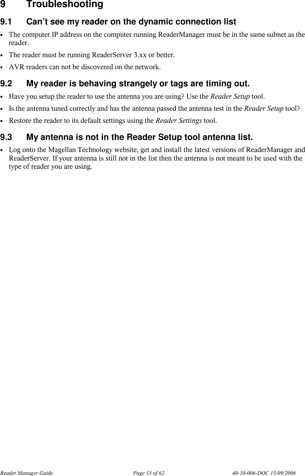 Reader Manager Guide   Page 53 of 62   40-10-006-DOC 15/09/2006 9  Troubleshooting 9.1  Can&rsquo;t see my reader on the dynamic connection list &bull; The computer IP address on the computer running ReaderManager must be in the same subnet as the reader. &bull; The reader must be running ReaderServer 3.xx or better. &bull; AVR readers can not be discovered on the network. 9.2  My reader is behaving strangely or tags are timing out. &bull; Have you setup the reader to use the antenna you are using? Use the Reader Setup tool. &bull; Is the antenna tuned correctly and has the antenna passed the antenna test in the Reader Setup tool? &bull; Restore the reader to its default settings using the Reader Settings tool. 9.3  My antenna is not in the Reader Setup tool antenna list. &bull; Log onto the Magellan Technology website, get and install the latest versions of ReaderManager and ReaderServer. If your antenna is still not in the list then the antenna is not meant to be used with the type of reader you are using. 