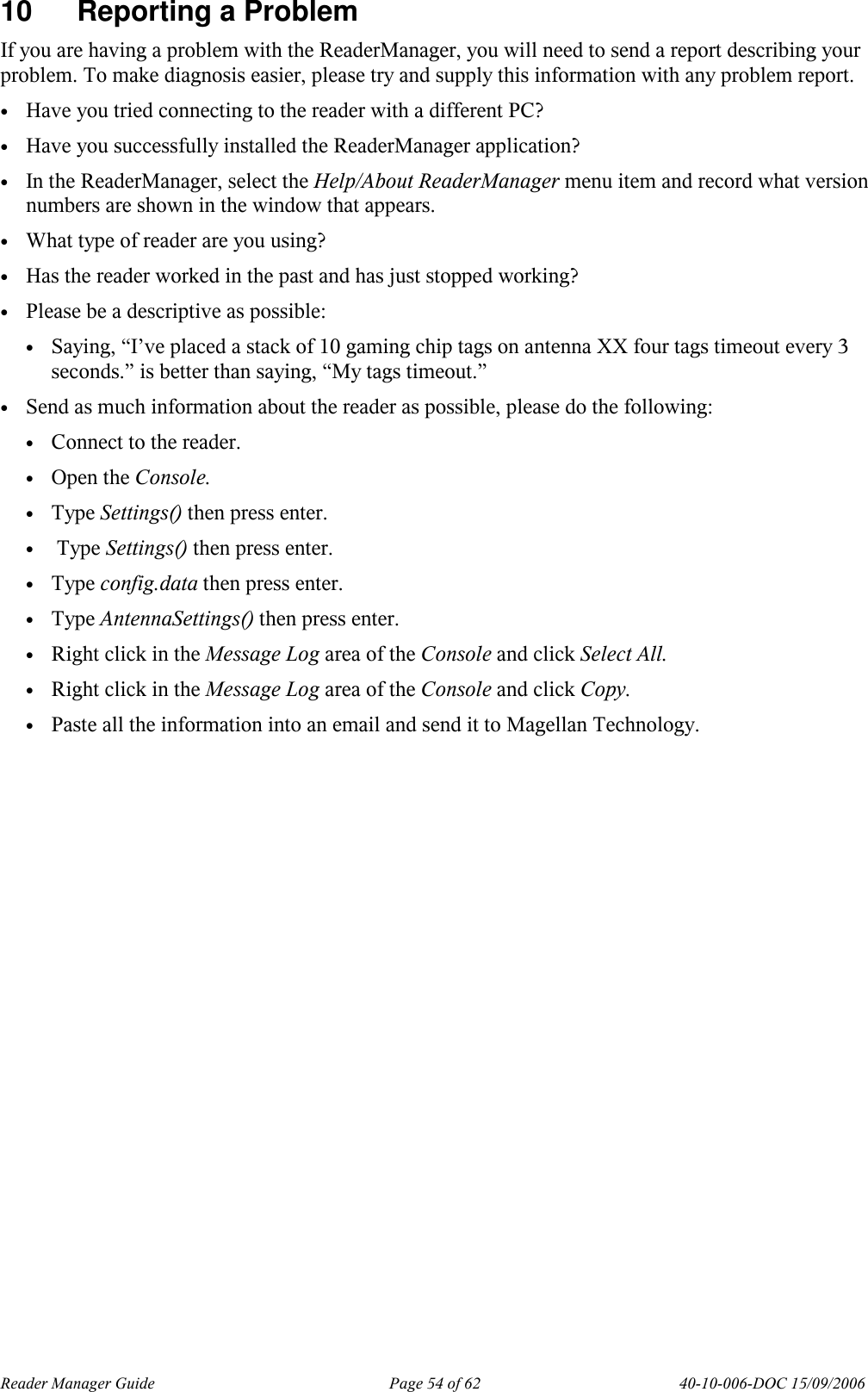 Reader Manager Guide   Page 54 of 62   40-10-006-DOC 15/09/2006 10  Reporting a Problem If you are having a problem with the ReaderManager, you will need to send a report describing your problem. To make diagnosis easier, please try and supply this information with any problem report.  &bull; Have you tried connecting to the reader with a different PC? &bull; Have you successfully installed the ReaderManager application? &bull; In the ReaderManager, select the Help/About ReaderManager menu item and record what version numbers are shown in the window that appears. &bull; What type of reader are you using? &bull; Has the reader worked in the past and has just stopped working? &bull; Please be a descriptive as possible: &bull; Saying, &ldquo;I&rsquo;ve placed a stack of 10 gaming chip tags on antenna XX four tags timeout every 3 seconds.&rdquo; is better than saying, &ldquo;My tags timeout.&rdquo; &bull; Send as much information about the reader as possible, please do the following: &bull; Connect to the reader. &bull; Open the Console. &bull; Type Settings() then press enter. &bull;  Type Settings() then press enter. &bull; Type config.data then press enter. &bull; Type AntennaSettings() then press enter. &bull; Right click in the Message Log area of the Console and click Select All. &bull; Right click in the Message Log area of the Console and click Copy. &bull; Paste all the information into an email and send it to Magellan Technology.  