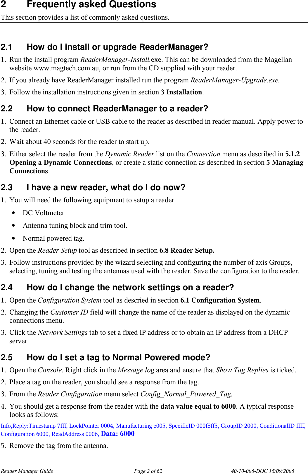 Reader Manager Guide   Page 2 of 62   40-10-006-DOC 15/09/2006 2  Frequently asked Questions This section provides a list of commonly asked questions.  2.1  How do I install or upgrade ReaderManager? 1. Run the install program ReaderManager-Install.exe. This can be downloaded from the Magellan website www.magtech.com.au, or run from the CD supplied with your reader. 2. If you already have ReaderManager installed run the program ReaderManager-Upgrade.exe. 3. Follow the installation instructions given in section 3 Installation. 2.2  How to connect ReaderManager to a reader? 1. Connect an Ethernet cable or USB cable to the reader as described in reader manual. Apply power to the reader. 2. Wait about 40 seconds for the reader to start up. 3. Either select the reader from the Dynamic Reader list on the Connection menu as described in 5.1.2 Opening a Dynamic Connections, or create a static connection as described in section 5 Managing Connections. 2.3  I have a new reader, what do I do now? 1. You will need the following equipment to setup a reader. &bull; DC Voltmeter &bull; Antenna tuning block and trim tool. &bull; Normal powered tag. 2. Open the Reader Setup tool as described in section 6.8 Reader Setup. 3. Follow instructions provided by the wizard selecting and configuring the number of axis Groups, selecting, tuning and testing the antennas used with the reader. Save the configuration to the reader. 2.4  How do I change the network settings on a reader? 1. Open the Configuration System tool as descried in section 6.1 Configuration System. 2. Changing the Customer ID field will change the name of the reader as displayed on the dynamic connections menu. 3. Click the Network Settings tab to set a fixed IP address or to obtain an IP address from a DHCP server. 2.5  How do I set a tag to Normal Powered mode? 1. Open the Console. Right click in the Message log area and ensure that Show Tag Replies is ticked. 2. Place a tag on the reader, you should see a response from the tag. 3. From the Reader Configuration menu select Config_Normal_Powered_Tag. 4. You should get a response from the reader with the data value equal to 6000. A typical response looks as follows:  Info,Reply:Timestamp 7fff, LockPointer 0004, Manufacturing e005, SpecificID 000f8ff5, GroupID 2000, ConditionalID ffff, Configuration 6000, ReadAddress 0006, Data: 6000 5. Remove the tag from the antenna. 