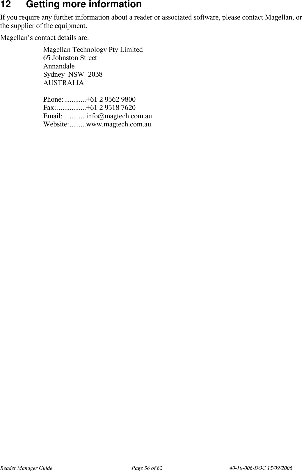 Reader Manager Guide   Page 56 of 62   40-10-006-DOC 15/09/2006 12  Getting more information If you require any further information about a reader or associated software, please contact Magellan, or the supplier of the equipment. Magellan&rsquo;s contact details are: Magellan Technology Pty Limited 65 Johnston Street Annandale Sydney  NSW  2038 AUSTRALIA   Phone:............+61 2 9562 9800 Fax:................+61 2 9518 7620 Email: ............info@magtech.com.au Website:.........www.magtech.com.au    