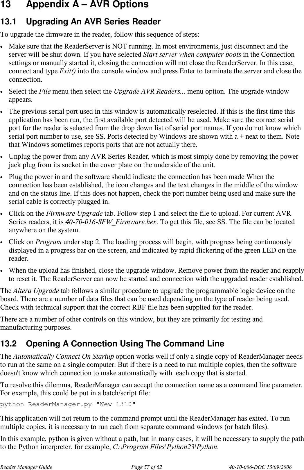 Reader Manager Guide   Page 57 of 62   40-10-006-DOC 15/09/2006 13  Appendix A &ndash; AVR Options 13.1  Upgrading An AVR Series Reader To upgrade the firmware in the reader, follow this sequence of steps: &bull; Make sure that the ReaderServer is NOT running. In most environments, just disconnect and the server will be shut down. If you have selected Start server when computer boots in the Connection settings or manually started it, closing the connection will not close the ReaderServer. In this case, connect and type Exit() into the console window and press Enter to terminate the server and close the connection. &bull; Select the File menu then select the Upgrade AVR Readers... menu option. The upgrade window appears. &bull; The previous serial port used in this window is automatically reselected. If this is the first time this application has been run, the first available port detected will be used. Make sure the correct serial port for the reader is selected from the drop down list of serial port names. If you do not know which serial port number to use, see SS. Ports detected by Windows are shown with a + next to them. Note that Windows sometimes reports ports that are not actually there. &bull; Unplug the power from any AVR Series Reader, which is most simply done by removing the power jack plug from its socket in the cover plate on the underside of the unit. &bull; Plug the power in and the software should indicate the connection has been made When the connection has been established, the icon changes and the text changes in the middle of the window and on the status line. If this does not happen, check the port number being used and make sure the serial cable is correctly plugged in. &bull; Click on the Firmware Upgrade tab. Follow step 1 and select the file to upload. For current AVR Series readers, it is 40-70-016-SFW_Firmware.hex. To get this file, see SS. The file can be located anywhere on the system. &bull; Click on Program under step 2. The loading process will begin, with progress being continuously displayed in a progress bar on the screen, and indicated by rapid flickering of the green LED on the reader. &bull; When the upload has finished, close the upgrade window. Remove power from the reader and reapply to reset it. The ReaderServer can now be started and connection with the upgraded reader established. The Altera Upgrade tab follows a similar procedure to upgrade the programmable logic device on the board. There are a number of data files that can be used depending on the type of reader being used. Check with technical support that the correct RBF file has been supplied for the reader. There are a number of other controls on this window, but they are primarily for testing and manufacturing purposes. 13.2  Opening A Connection Using The Command Line The Automatically Connect On Startup option works well if only a single copy of ReaderManager needs to run at the same on a single computer. But if there is a need to run multiple copies, then the software doesn't know which connection to make automatically with  each copy that is started. To resolve this dilemma, ReaderManager can accept the connection name as a command line parameter. For example, this could be put in a batch/script file: python ReaderManager.py "New 1310"  This application will not return to the command prompt until the ReaderManager has exited. To run multiple copies, it is necessary to run each from separate command windows (or batch files). In this example, python is given without a path, but in many cases, it will be necessary to supply the path to the Python interpreter, for example, C:\Program Files\Python23\Python.  