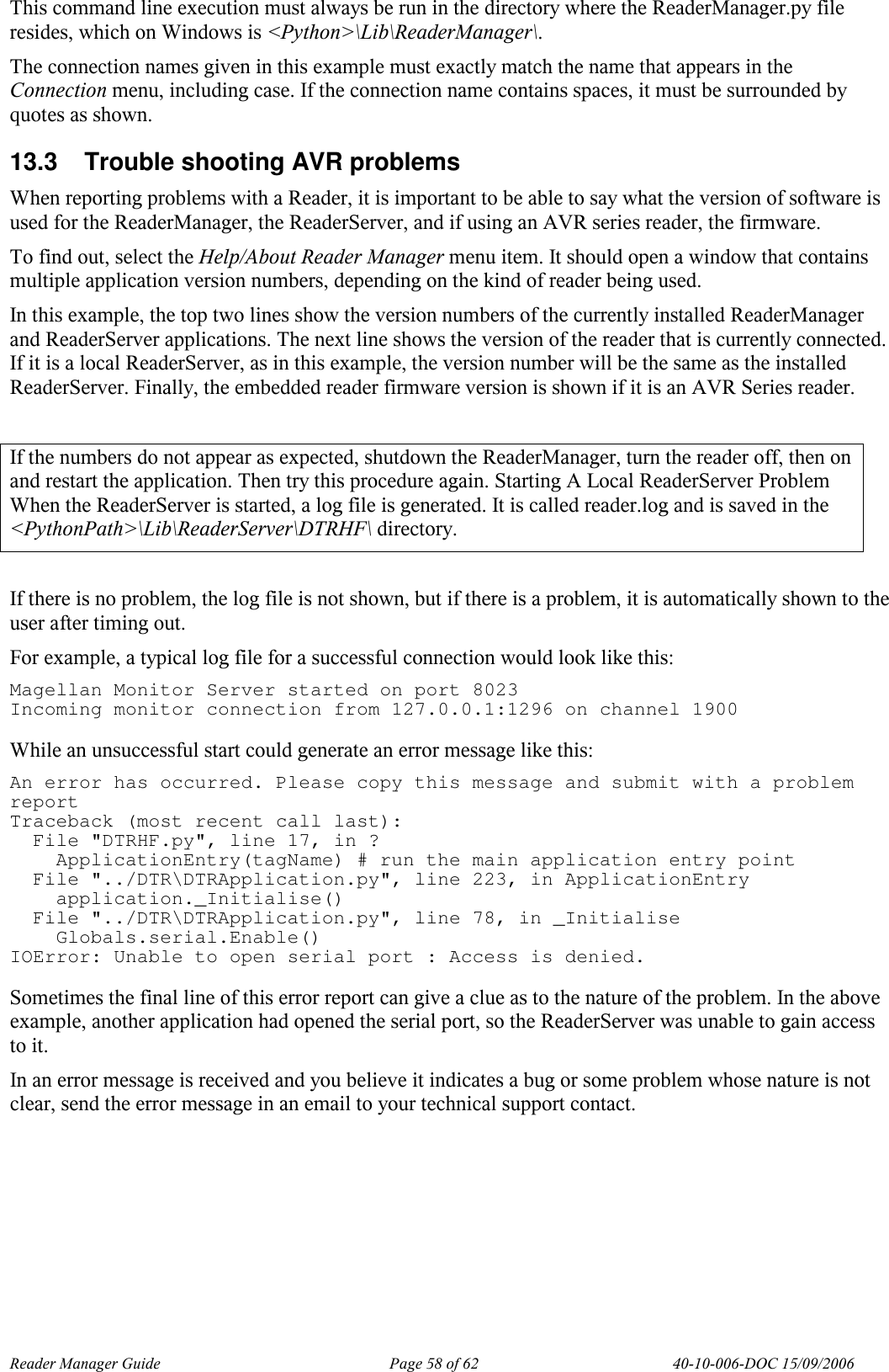 Reader Manager Guide   Page 58 of 62   40-10-006-DOC 15/09/2006 This command line execution must always be run in the directory where the ReaderManager.py file resides, which on Windows is <Python>\Lib\ReaderManager\. The connection names given in this example must exactly match the name that appears in the Connection menu, including case. If the connection name contains spaces, it must be surrounded by quotes as shown. 13.3  Trouble shooting AVR problems  When reporting problems with a Reader, it is important to be able to say what the version of software is used for the ReaderManager, the ReaderServer, and if using an AVR series reader, the firmware.  To find out, select the Help/About Reader Manager menu item. It should open a window that contains multiple application version numbers, depending on the kind of reader being used. In this example, the top two lines show the version numbers of the currently installed ReaderManager and ReaderServer applications. The next line shows the version of the reader that is currently connected. If it is a local ReaderServer, as in this example, the version number will be the same as the installed ReaderServer. Finally, the embedded reader firmware version is shown if it is an AVR Series reader.  If the numbers do not appear as expected, shutdown the ReaderManager, turn the reader off, then on and restart the application. Then try this procedure again. Starting A Local ReaderServer Problem When the ReaderServer is started, a log file is generated. It is called reader.log and is saved in the <PythonPath>\Lib\ReaderServer\DTRHF\ directory.  If there is no problem, the log file is not shown, but if there is a problem, it is automatically shown to the user after timing out. For example, a typical log file for a successful connection would look like this: Magellan Monitor Server started on port 8023 Incoming monitor connection from 127.0.0.1:1296 on channel 1900  While an unsuccessful start could generate an error message like this: An error has occurred. Please copy this message and submit with a problem report Traceback (most recent call last):   File "DTRHF.py", line 17, in ?     ApplicationEntry(tagName) # run the main application entry point   File "../DTR\DTRApplication.py", line 223, in ApplicationEntry     application._Initialise()   File "../DTR\DTRApplication.py", line 78, in _Initialise     Globals.serial.Enable() IOError: Unable to open serial port : Access is denied.  Sometimes the final line of this error report can give a clue as to the nature of the problem. In the above example, another application had opened the serial port, so the ReaderServer was unable to gain access to it. In an error message is received and you believe it indicates a bug or some problem whose nature is not clear, send the error message in an email to your technical support contact. 